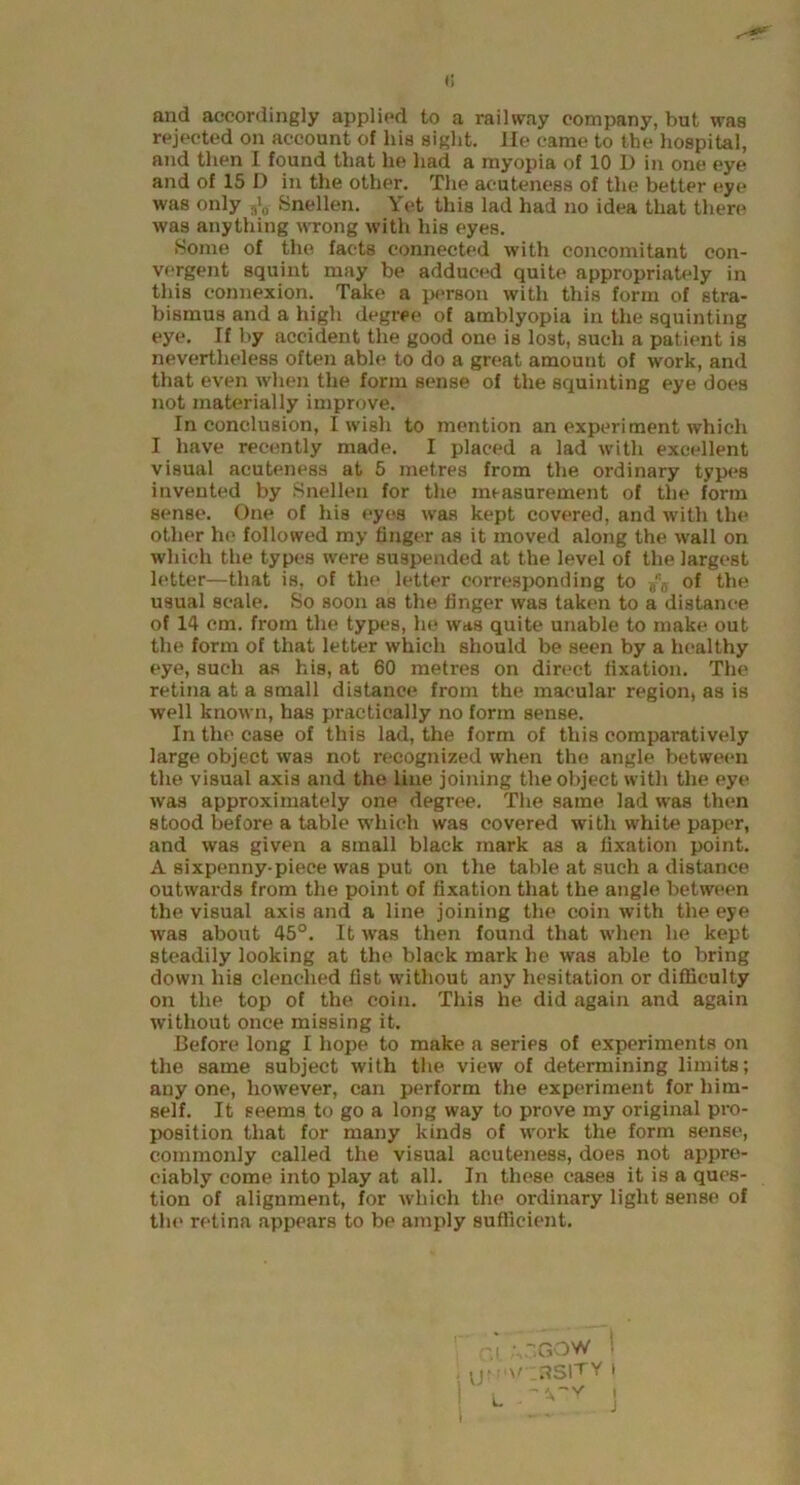 <; and accordingly applied to a railway company, but was rejected on account of liis sight. He came to the hospital, and then I found that he had a myopia of 10 D in one eye and of 15 D in the other. The acuteness of the better eye was only 3\, Snellen. Yet this lad had no idea that there was anything wrong with his eyes. Some of the facts connected with concomitant con- vergent squint may be adduced quite appropriately in this connexion. Take a person with this form of stra- bismus and a high degree of amblyopia in the squinting eye. If by accident the good one is lost, such a patient is nevertheless often able to do a great amount of work, and that even when the form sense of the squinting eye does not materially improve. In conclusion, I wish to mention an experiment which I have recently made. I placed a lad with excellent visual acuteness at 5 metres from the ordinary types invented by Snellen for the measurement of the form sense. One of his eyes was kept covered, and with the other he followed my finger as it moved along the wall on which the types were suspended at the level of the largest letter—that is, of the letter corresponding to of the usual scale. So soon as the finger was taken to a distance of 14 cm. from the types, he was quite unable to make out the form of that letter which should be seen by a healthy eye, such as his, at 60 metres on direct fixation. The retina at a small distance from the macular region, as is well known, has practically no form sense. In the case of this lad, the form of this compai'atively large object was not recognized when the angle between the visual axis and the line joining the object with the eye was approximately one degree. The same lad was then stood before a table which was covered with white paper, and was given a small black mark as a fixation point. A sixpenny-piece was put on the table at such a distance outwards from the point of fixation that the angle between the visual axis and a line joining the coin with the eye was about 45°. It was then found that when he kept steadily looking at the black mark he was able to bring down his clenched fist without any hesitation or difficulty on the top of the coin. This he did again and again without once missing it. Before long I hope to make a series of experiments on the same subject with the view of determining limits; any one, however, can perform the experiment for him- self. It seems to go a long way to prove my original pro- position that for many kinds of work the form sense, commonly called the visual acuteness, does not appre- ciably come into play at all. In these cases it is a ques- tion of alignment, for which the ordinary light sense of the retina appears to be amply sufficient. •i „-,GOW ; . U?m\/ 3SITY I ) i ~\~y i