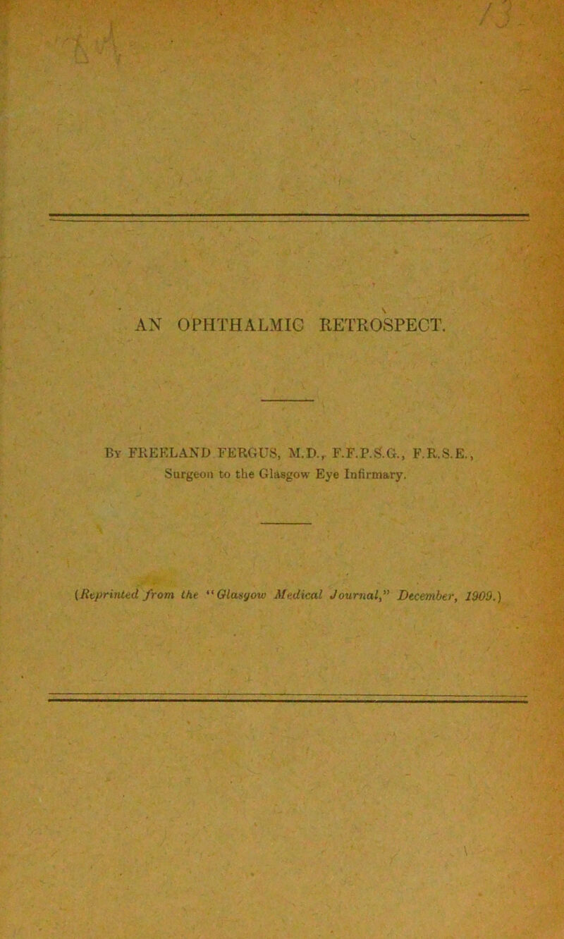 AN OPHTHALMIC RETROSPECT. By FKEKLAND FERGUS, M.D., F.F.P.S.G., F.R.S.E., Surgeon to the Glasgow Eye Infirmary. (RtprinUd from the Olaoyow Medical Journal, December, 1909.) \