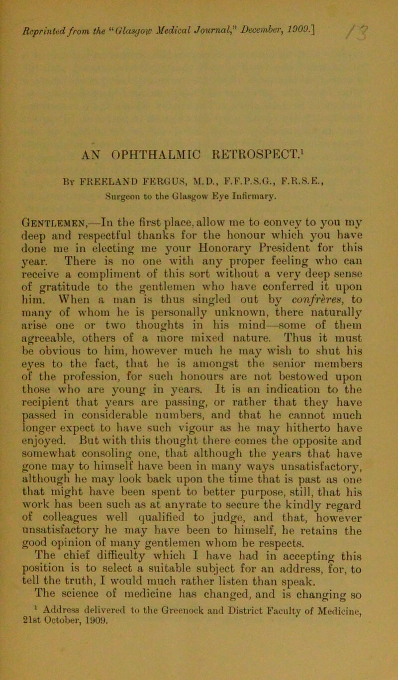 Reprinted from the ‘^Glasyotc Medical Joiirnaly” December, IDOO.^ AX OPHTHALMIC RETROSPECT.^ V.Y FKKKLANI) FKRCUS, M.U., F.F.P.S.O., F.R.S.E., Surgeon to tlie Glasgow Kye IiiHrniary. Gentlemen,—In the first place, allow me to convey to you rny deep and respectful thanks for the honour which you have done me in electing me your Honorary President for this year. There is no one with any proper feeling who can receive a compliment of this sort withoxit a very deep sense of gratitude to the gentlemen who have conferred it upon him. When a man is thus singled out by confreres, to many of whom he is personally unknown, there naturally arise one or two thoughts in his mind—some of them agreeable, others of a more mi.Ked nature. Thus it must be obvious to him, however much he may wish to shut his eyes to the fact, that he is amongst the .senior members of the profes.sion, for such honours are not bestowed upon those who are young in years. It is an indication to the recipient that years are passing, or rather that they have passed in considerable numbers, and that he cannot much longer expect to have such vigour as he may hitherto have enjoyed. But with this thought there comes the opposite and somewhat consoling one, that although the years that have gone may to himself have been in many ways unsatisfactoiy, although he may look back upon the time that is past as one that might have been .spent to better purpose, still, that his work has been such tis at anyrate to secure the kindly regard of colleagues well (jualitied to judge, and that, however unsatisfactory he may have been to liiim.self, he retains the good opinion of many gentlemen whom he respects. The chief difficulty w'hich I have had in accepting this position is to select a suitable subject for an address, for, to tell the truth, I w’ould much rather listen than speak. The science of medicine has changed, and is changing so ' Address tlelivered to the Greenock and District Faculty of Medicine, 21st October, 1909.