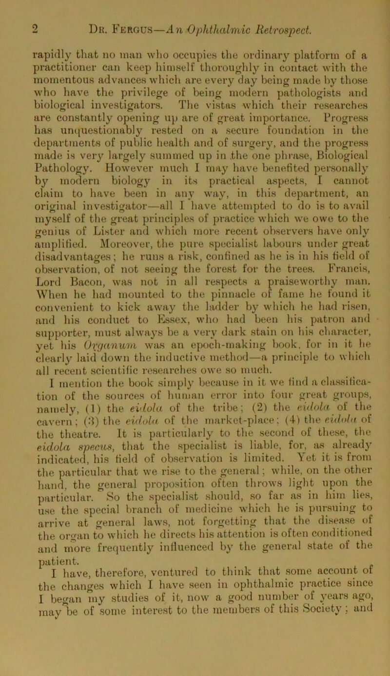 rapidly that no man who occupi<.!S the ordinary platform of a practitioner can keep himself thoroughly in contact with the momentous advances which are every day being made by those who have the privilege of being modern pathologists and biological investigators. The vistas which their re.searches are constantly opening up are of great importance. Progress has un([ue.stionably rested on a .secure foundation in the departments of public health and of surgery, and the progre.ss made is veiy largely summed up in the one phra.se, Biological Pathology. However much I may have benetited personally by modern biology in its practical aspects, I cannot claim to have been in any way, in this department, an original investigator—all 1 have attempted to do is to avail my.self of the great principles of practice which we owe to the genius of Lister and which ?nore recent ob.servers have only amplilied. ^Moreover, the pure specialist labours under great di.sadvantages; he runs a risk, confined as he is in his field of observation, of not seeing the forest for the tree.s. Francis, Lord Bacon, was not in all respects a pi-aiseworthy man. When he had mounteil to the pinnacle (h fame he found it convenient to kick away the ladder by which he had ri.sen, and his conduct to Es.sex, who had been his patron and supporter, must always be a very dark stain on his character, yet his Organurn was an epoch-making book, for in it he clearly laid down the inductive method—a principle to which all recent .scientific re.searches owe .so much. I mention the book simply because in it we find a cla.ssitica- tion of the sources of human error into four great groups, namely, (1) the eidola of the tribe; (2) the eidola of the cavern: (d) the eidohi of the market-place: (4) the ch/o/e of the theatre. It is particularly to the second of the.se, the eidola specus, that the specialist is liable, for, Jis already indicated, his field of observation is limited. Yet it is from the particular that we ri.se to the general; while, on the otlier hand, the general proposition often throws light upon the particular. So the speciali.st should, so far as in him lies, u.se the special branch of medicine which he is pursuing to arrive at general laws, not forgetting that the disease of the organ to which he directs his attention is often conditioned and more frequently influenced by the general state ol the patient. I have, therefore, ventured to think that .some account of the changes which I have seen in ophthalmic practice since I began my studies of it, now a good number of years ago, may be of some interest to the members of this Society; and