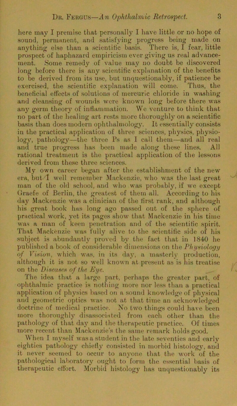 here may I premise that personally I have little or no hope of sound, permanent, and satisfying proj^ress being made on anything else than a .scientific basis. There is, I fear, little prospect of haphazard empiricism ever giving us real advance- ment. Some remedy of value may no doubt be discovered long before there is any scientific explanation of the benefits to be derived from its u.se, but unquestionably, if patience be exercised, the .scientific explanation will come. Thus, the beneficial effects of .solutions of mercuric chloride in washing and cleansing of wounds were known long before thei’e was any germ theory of inflammation. Wo venture to think that no part of the healing art rests more thoroughly on a scientific basis than does modern ophthalmology. It e.s.sentially consLsts in the practical application of three sciences, physics, physio- logy, pathology—the three Ps as I call them—and all real and true progre.ss has been made along the.se lines. All rational ti’eatment is the practical application of the lessons derived from these three .sciences. My own career began after the establishment of the new era, but 1 well remember Mackenzie, who was the last great man of the old school, and who was probably, if we except (Iraefe of Berlin, the greatest of them all. According to his day Mackenzie was a clinician of the first rank, and although his great book has long ago passed out of the sphere of practical work, yet its pages show that Mackenzie in his time was a man of keen penetiation and of the scientific .spirit. That Mack(‘nzie was fully alive to the scientific side of his subject is abundantly proved by the fact that in 1840 he published a book of considerable dimensions on the Ph j/siologij of Vif^iuv, which was, in its day, a masterly production, although it is not so well knowTi at present as is his treatise on the Diseases of the Eye. The idea that a large part, perhaps the greater part, of ophthalmic practice is nothing more nor less than a practical application of physics based on a sound knowledge of physical and geometric optics was not at that time an acknowledged doctrine of medical practice. No two things could have been more thoroughly disassociated from each other than the pathology of that da}’^ and the therapeutic practice. Of times more recent than Mackenzie’s the same remark holds good. When I myself was a student in the late seventies and early eighties pathology chiefly consisted in morbid histolog}’, and it never seemed to occur to an3’on(i that the work of the pathological laboratory ought to form the e.s.sential basis of therapeutic effort. Morbid histolog}' has unquestionably'’ its