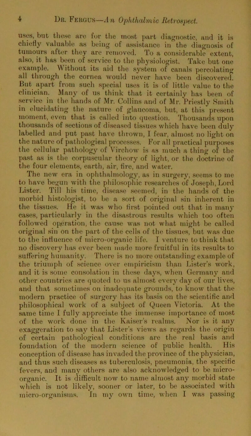 u.ses, but these are for the most part diagnostic, and it is chiefiy valuai)le iis beinj^ of assistance in the dia^no.sis of tumours after they are I'cinoved. To a considerable extent, also, it has been of service to the physiologist. Take but one example. ithout its aid the system of canal.s percolating^ all through the cornea would nev’er have been discovered. But apart from such special uses it is of little value to the clinician. Many of us think that it certaiidy has been of service in tlu* hands of Mr. Collins and of Mr. Priestly Smith in elucidating the nature of glaucoma, but, at this present moment, even that is called into (piestion. Thou.sands upon thousands of .sections of diseased tissues which have Ijcen duly labelled and put pjist have thrown, I fear, almost no li<jht on the nature of pathological })rocesses. For all practical purposes the cellular pathology of \'irchow is as much a thing of the past as is the corpuscular theory of light, or the doctrine of the four elements, earth, air, tire, and water. The new era in ophthalmology, a.s in surgery, seems to me to have begun with the philo.sophic researches of Joseph, D)rd faster. Till his time, disea.se seemed, in the hands of the morbid histologist, to be a .sort of original .sin inherent in the ti.ssues. He it was who first pointed out that in many cases, particularly in the di.sastrous re.sults which too often followed ojxeration, the cau.se was not what might be called original sin on the part of the cells of the tis.sues, but was due to the influence of micro-organic life. I venture to think that no discoveiy has ever been made more fruitful in its results to suft'ering humanity. There is no more outstanding example of the triumph of .science over empiricism than Li.ster’s work, and it is some consolation in these days, when Germany and other countries arc (juoted to us almost every day of our lives, and that .sometimes on inade(|uate grounds, to know that the modern practice of sui-gcry has its basis on the scientific and philosophical work of a subject of (.^)ueen Victoria. At the same time 1 fully appreciate the immen.se importance of most of the work done in the Kaiser’s realm.s. Nor is it any exaggeration to say that Lister’s views as regards the origin of certain pathological conditions are the real ba.sis and foundation of the modern science of public health. His conception of disease has invaded the province of the physician, and thus .such diseases as tuberculosis, pneumonia, the specific fevers, and many others are also acknowledged to be micro- organic. It is difficult now to name almost any morbid .state which is not likel3% .sooner or later, to be as.sociated with micro-organisms. In my own time, when I was passing