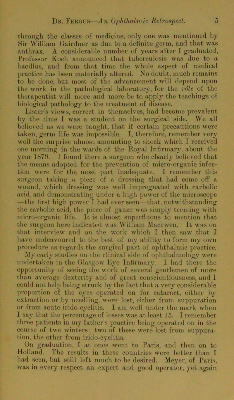 tlirou^h the chvsses of medicine, only one was mentioned by Sir William Gairdner as due to a definite germ, and that %vas anthra.x. A considerable number of years after I graduated, Professor Koch announced that tuberculosis was due to a bacillus, and from that time the whole aspect of medical practice has been materially altered. No doubt, much remains to be done, but most of the advancement will depend upon the work in the pathological laboratory, for the role of the therapeutist will more and more be to apph' the teachings of biological pathology to the treatment of disease. Lister’s views, correct in themselves, had become prevalent by the time J was a student on the surgical side. We all believed as we were taught, that if certain precautions were taken, germ life was impo.ssible. I, therefore, remember very well the surprise almost amounting to shock which 1 received one morning in the waids of the Royal Infirmary, alx)Ut the year US79. 1 found there a surgeon who clearly believed that the means adopted for the ])revention of micro-organic infec- tion were for the most part inadequate. I remember this suigeon taking a piece of a dressing that had come off’ a wound, which tlressing was well impregnated with carbolic acid, and demonstrating under a high power of the microscope —the first high powei- I had ever seen that, notwithstanding the carbolic acid, the {dece of gauze was simply teeming with micro-organic life. It is almost snperHuous to mention that the surgeon here indicated was William Macewen. It was on that interview and on the work which I then .saw that I have endeavoured to the best of my ability to form my own proce<lure )is regards the surgical ]>art of ophthalmic practice. My early studies oji the clinical side of ophthalmolog}’ were umlertaken in the Gla.sgow Kve Infirmary. 1 had there the opportunity of seeing the work of .several gentlemen of more than average dexterit}' and of great conscientiousjiess, and I conld not help being struck by the fact that a very considerable proportion of the eyes operated on for cataract, either by extraction or by needling, were lost, either from suppuration or from acute irido-cyclitis. I am well under the mark when I say that the percentage of lo.sses was at least 15. I remember three patients in my father’s practice being operated on in the course of two winters: two of these were lost from suppura- tion, the other from irido-cyclitis. On graduation, I at once wont to I’aris, and then on to Holland. The results in the.se countries were better than I had .seen, but still left much to be desired. Meyer, of Paris, was in every respect an expert and good operator, yet again