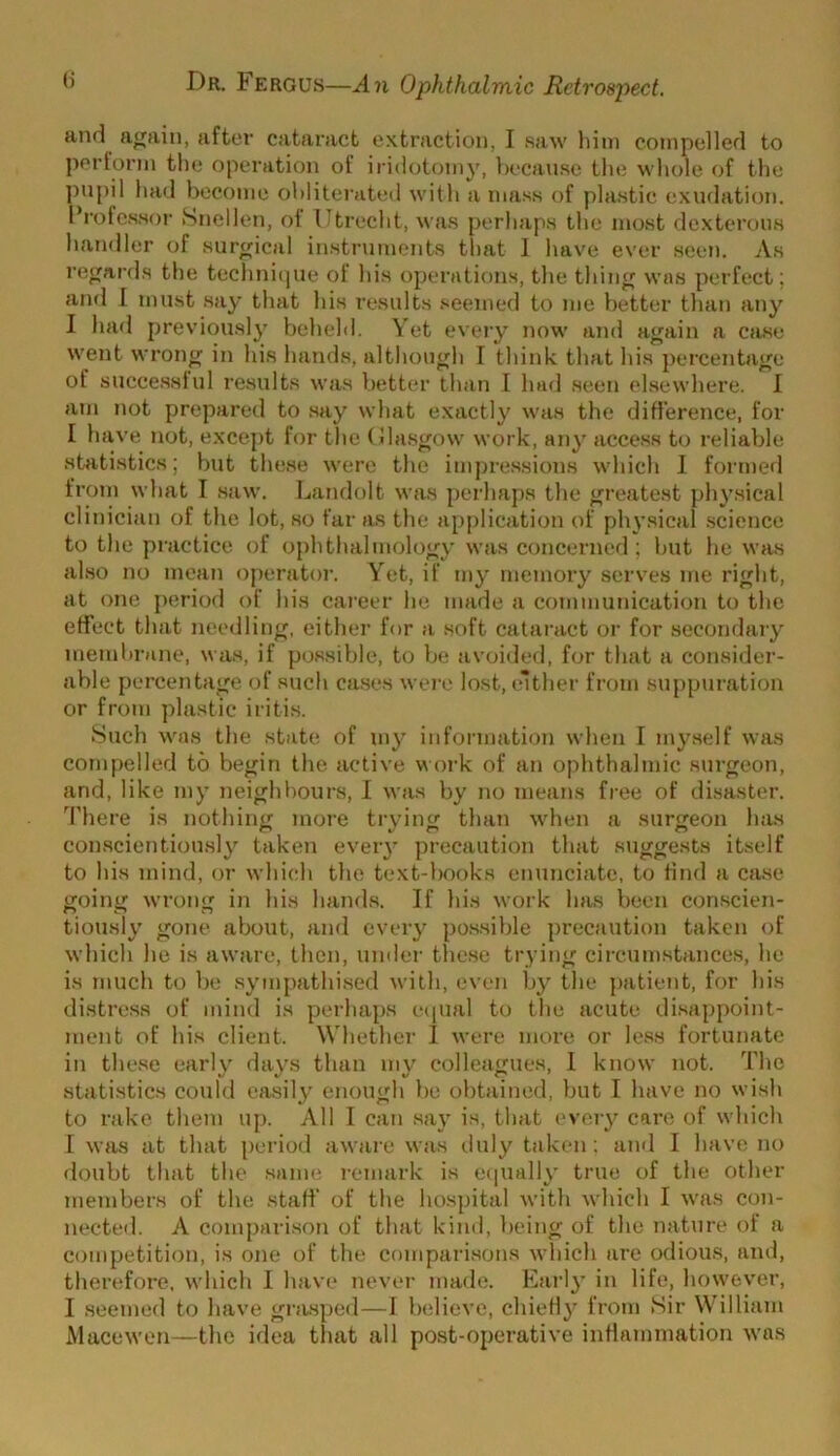 and a<^ain, after cataract extraction, I saw him compelled to perform the operation of iridotomy, hecanse the whole of the ])upil had become obliterated with a mass of plastic exudation. I’rofessor Snellen, oi Utrecht, M as perhaps the most dexterous handler of surgical instruments that 1 have ever seen. As rejjards the technique of his operations, the tiling M’as perfect; and 1 must .say that his results .seemed to me better than any 1 had previously behehl. Vet every now' and a<^ain a case M’ent wron^ in his hands, although I think that his percentage of succe.ssiul results M’as better than I had seen elseM’here. 1 am not prepared to say M’hat exactly M'as the diHerence, for I have not, except for the (Jla.s^OM’ M'ork, any access to reliable statistics; but these M'erc the impressions M’hich 1 formed frotn M’hat I .saM’. Landolt Mas perhaps the greatest physical clinician of the lot, so far as the application of physical .science to the practice of ophthalmoloj^y M’as concerned ; hut he M’as also no mean operator. Yet, if my memory serves me rij^ht, at one period of his career he made a cotnmunication to the effect that needling, either for a soft cataract or for secondary membrane, Mas, if possible, to be avoided, for that a consider- able percenta_i;e of such cases M ere lost, either from suppuration or from plastic iritis. Such M’as the state of my information M’hen I myself Mas compelled to begin the active Moj’k of an ophthalmic svirgeon, and, like my neighbours, I Mas by no means free of disaster. There is nothing more trying than M’hen a surgeon has con.scientiously taken every precaution that suggests itself to his mind, or M’hich the text-books enunciate, to Hnd a case going M’l’ong in his hands. If his M’ork has been con.scien- tiously gone about, and every po.ssible precaution taken of M’hich he is aM’are, then, under these trying circumstance.s, he is much to be sympathised M’ith, even by' the j)atient, for his distress of mind is perhaps c(iual to the acute di.sappoint- ment of his client. Whether I M’ere more or less fortunate in the.se early' day's than my’ colleagues, 1 knoM’ not. The statistics could easily enough be obtained, but I have no M’ish to rake them up. All I can say is, that evei’y' care of Mdiich r M’as at that period aM'are Mas duly' taken; ainl I have no doubt that the same remark is eijually’ true of the other members of the start' of the hospital M’ith M’hich I M'as con- nected. A comparison of that kind, being of the nature of a competition, is one of the compari.sons M’hich are odious, and, therefore, M’hich I have nevei’ made. Early’ in life, hoM’ever, I seemed to have gra.sped—1 believe, chiefly’ from Sir William iVlaceM'cn—the idea that all post-operative inrtnmmation M’as