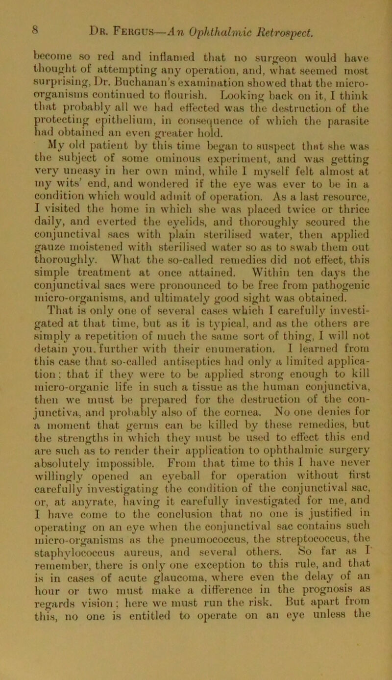 become so red and inflamed that no surgeon would have thought of attempting an}’ operation, and, what seemed most surprising, ])r. Buchanan’s examination showed that the micro- organisms continued to flourish. Looking back on it, I think that probably all we had effected was tlie destruction of the protectii»g epithelium, in conse((uence of which the para.site had obtained an even greater hold. My old patient by this time began to suspect that she was the subject of some ominous experiment, and wsis getting very unea.sy in her own mind, while 1 my.self felt almost at my wits’ end, and wondered if the eye was ever to be in a condition which would admit of operation. As a last resource, I visited the home in which she was placed twice or thrice daily, and everted the eyelitls, and thoroughly scoured the conjunctival sacs with plain sterilised water, then applied gau/.e moistened with sterilised water so as to swab them out thoroughly. What the .so-called remedies did not effect, this simple treatment at once attained. Within ten days the conjunctival sacs were pronounced to be free from pathogenic micro-organisms, and ultimately good sight was obtained. That is only one of several ca.ses which I carefully investi- gated at that time, but as it is typical, and as the others are simply a repetition of much the same sort of thing, I will not detain you. further with their enumeration. I learned from this ca.se that so-called anti.septics had only a limited applica- tion ; that if they were to be applied strong enough to kill micro-organic life in such a ti.ssue as the human conjunctiva, then we must be prepared for the destruction of the con- junctiva, and probai)ly also of the cornea. ^Jo one denies for a moment that germs can be killed by these remedie.s, but the strengths in which they must be u.sed to effect this end ai'e such as to render their application to ophthalmic surgery absolutely impos.sible. From that time to this I have never willingly opened an eyeball for operation witliout first carefully investigating the condition of the conjunctival .sac, or, at anyrate, liaving it carefully investigated for me, and I have come to the conclu.sion that no one is justified in operating on an eye when the conjunctival sac contains such miero-oiganisms as the pneumococcus, the streptococcus, tlie staphylococcus aureus, and .several others. So far as T remember, there is only one exception to this rule, and that is in cjuses of acute glaucoma, where even the delay of an hour or two must make a difference in the prognosis as regards vision; here we must run the risk. Hut apart from this, no one is entitled to operate on an eye unless the