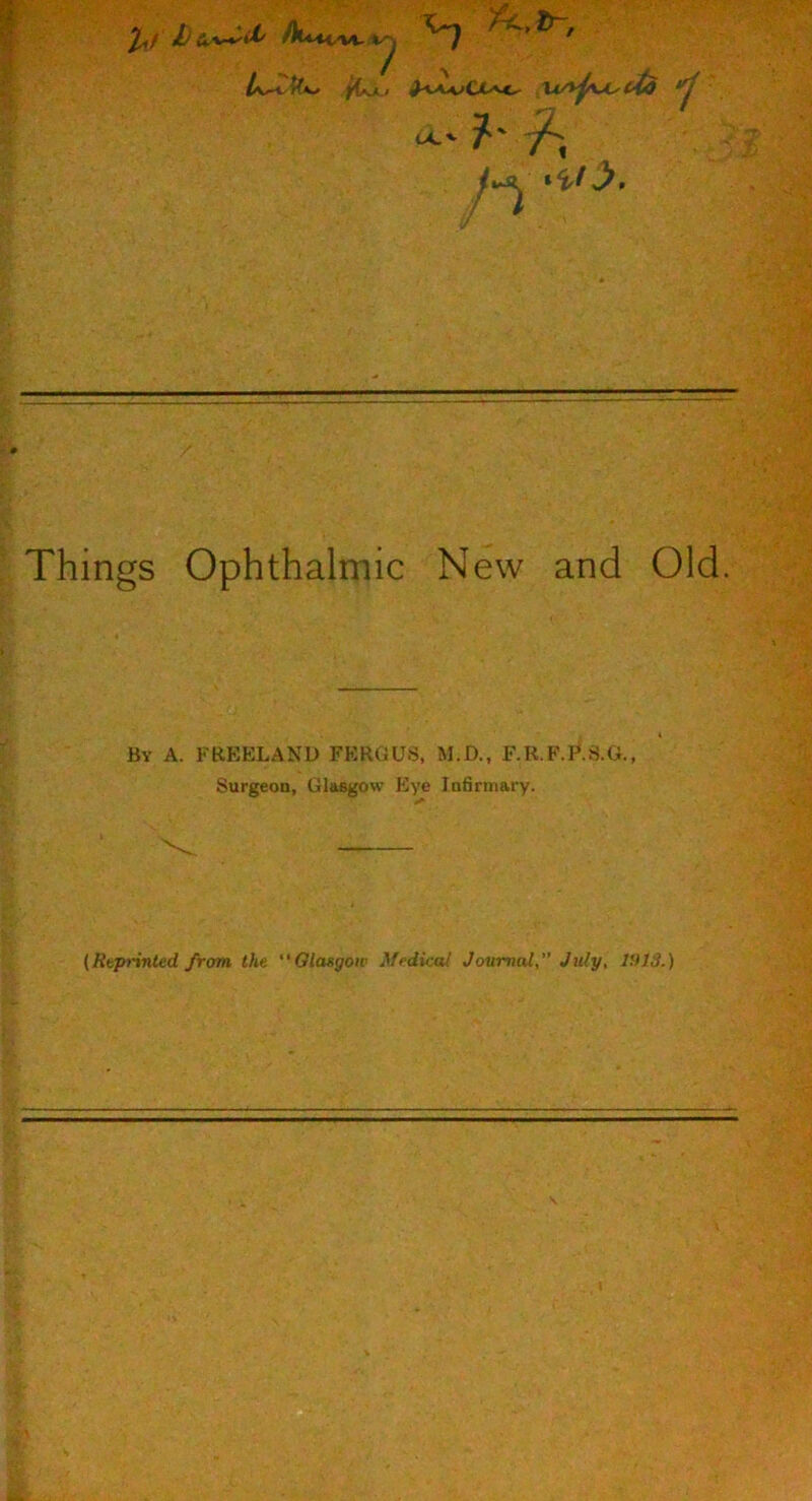 fCjL.1 ^<AyvClAC^ Xi/yp\^cis *^1 ?'f, tX'- /vj^ t%ty. Things Ophthalmic New and Old. By a. FBEELAND FERGUS, M.D. F.R.F.P.S.G. Surgeon, Glasgow Eye Infirmary. (Rvprinted from the Glasgow Medical Journal,” July, IfUS.)