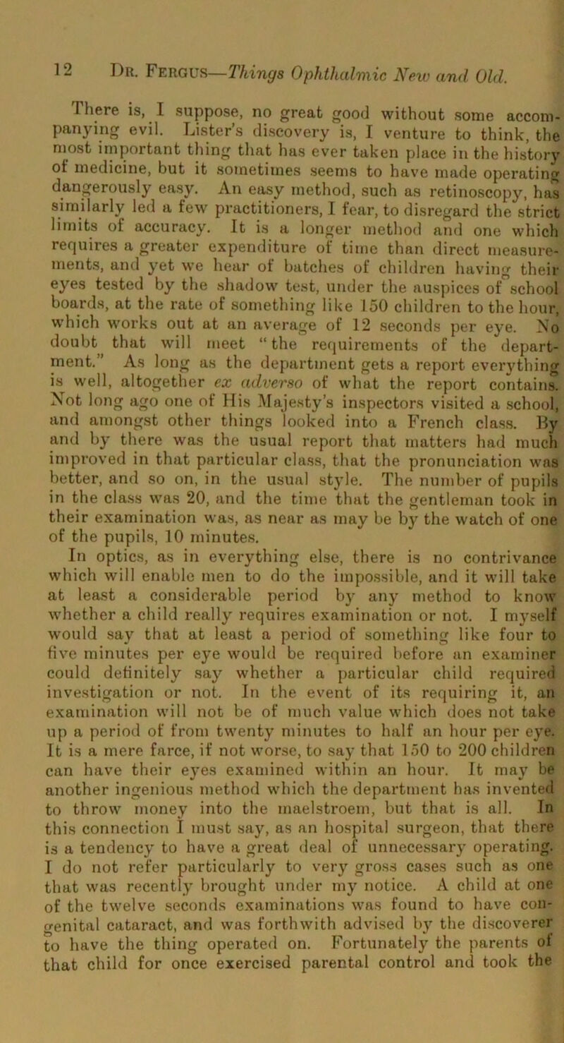 There is, I suppose, no great good without some accom- panying evil. Lister’s discovery is, I venture to think, the most important tiling tliat has ever taken place in the history of medicine, but it sometimes seems to have made operating dangerously easy. An easy method, such as retinoscopy, has similarly led a few practitioners, I fear, to disregard the strict limits of accuracy. It is a longer method and one which requires a greater expenditure of time than direct measure- ments, and yet we hear of batches of children having their eyes tested by the shadow test, under the auspices of school boards, at the rate of sometliing like 150 children to the hour, which works out at an average of 12 seconds per eye. Ao doubt that will meet “ the requirements of the depart- ment.” As long as the department gets a report everything is well, altogether ex adverso of what the report contain^ Not long ago one of His Majesty’s inspectors visited a school, and amongst other things looked into a French class. By and by there was the usual report that matters had much improved in that particular class, that the pronunciation was better, and so on, in the usual stjde. The number of pupils in the class was 20, and the time that the gentleman took in their examination was, as near as may be by the watch of one of the pupils, 10 minutes. In optics, as in everything else, there is no contrivance which will enable men to do the impossible, and it will take at least a considerable period by any method to know whether a child really requires examination or not. I myself would say that at least a period of something like four to five minutes per eye would be required before an examiner could definitely say whether a particular child required investigation or not. In the event of its requiring it, an examination will not be of much value which does not take up a period of from twenty minutes to half an hour per eye. It is a mere farce, if not worse, to say that 150 to 200 children can have their eyes examined within an hour. It may be another ingenious method which the department has invented to throw money into the maelstroem, but that is all. In this connection I must say, as an hospital surgeon, that there is a tendency to have a great deal of unnecessary operating. I do not refer particularly to very gross cases such as one that was recently brought under my notice. A child at one of the twelve seconds examinations was found to have con- genital cataract, and was forthwith advised b)’^ the discoverer to have the thing operated on. Fortunately the parents of that child for once exercised parental control and took the