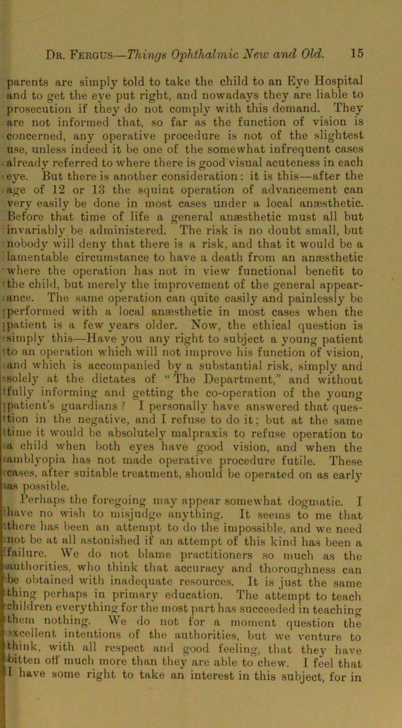 parents are simply told to take the child to an Eye Hospital and to get the eye put right, and nowadays they are liable to ])rosecution if they do not comply with this demand. They are not informed that, so far as the function of vision is ■ concerned, any operative procedure is not of the slightest use, unless indeed it be one of the somewhat infrequent cases already referred to where there is good visual acuteness in each ' eye. But there is another consideration : it is this—after the age of 12 or 13 the squint operation of advancement can very easily be done in most cases under a local anmsthetic. Before that time of life a general anaesthetic must all but invariably be administered. The risk is no doubt small, but nobody will deny that there is a risk, and that it would be a lamentable circumstance to have a death from an anaesthetic where the operation has not in view functional benefit to I the child, but merely the impi’ovement of the general appear- ance. The same operation can quite easily and painlessly be I performed with a local anaesthetic in most cases when the ] patient is a few years older. Now, the ethical question is simply this—Have you any right to subject a young patient ;to an operation which will not improve his function of vision, and which is accompanied by a substantial risk, simply and •solely at the dictates of “ The Department,” and without !fully informing and getting the co-operation of the young I patient’s guardians I I personally have answered that ques- !tion in the negative, and I refuse to do it; but at the same ttime it would be absolutely malpraxis to refuse operation to ■ a child when both eyes have good vision, and when the amblyopia has not made operative procedure futile. These ceases, after suitable treatment, should be operated on as early las possible. Perhaps the foregoing may appear somewhat dogmatic. I have no wish to mi.sjudge anything. It seems to me that ‘there has been an attempt to do the impossible, and we need not be at all astonished if an attempt of this kind has been a failure. We do not blame practitioners so much as the lauthorities, who think that accuracy and thoroughness can be obtained with inadequate resoui'ces. It is just the same thing perhaps in primary education. The attempt to teach childi’en everything for the most part has succeeded in teaching them nothing. We do not for a moment question the excellent intentions of the authorities, but we venture to tlnnk, with all respect and good feeling, that they have bitten off much more than they are able to chew. I feel that T have some right to take an interest in this subject, for in