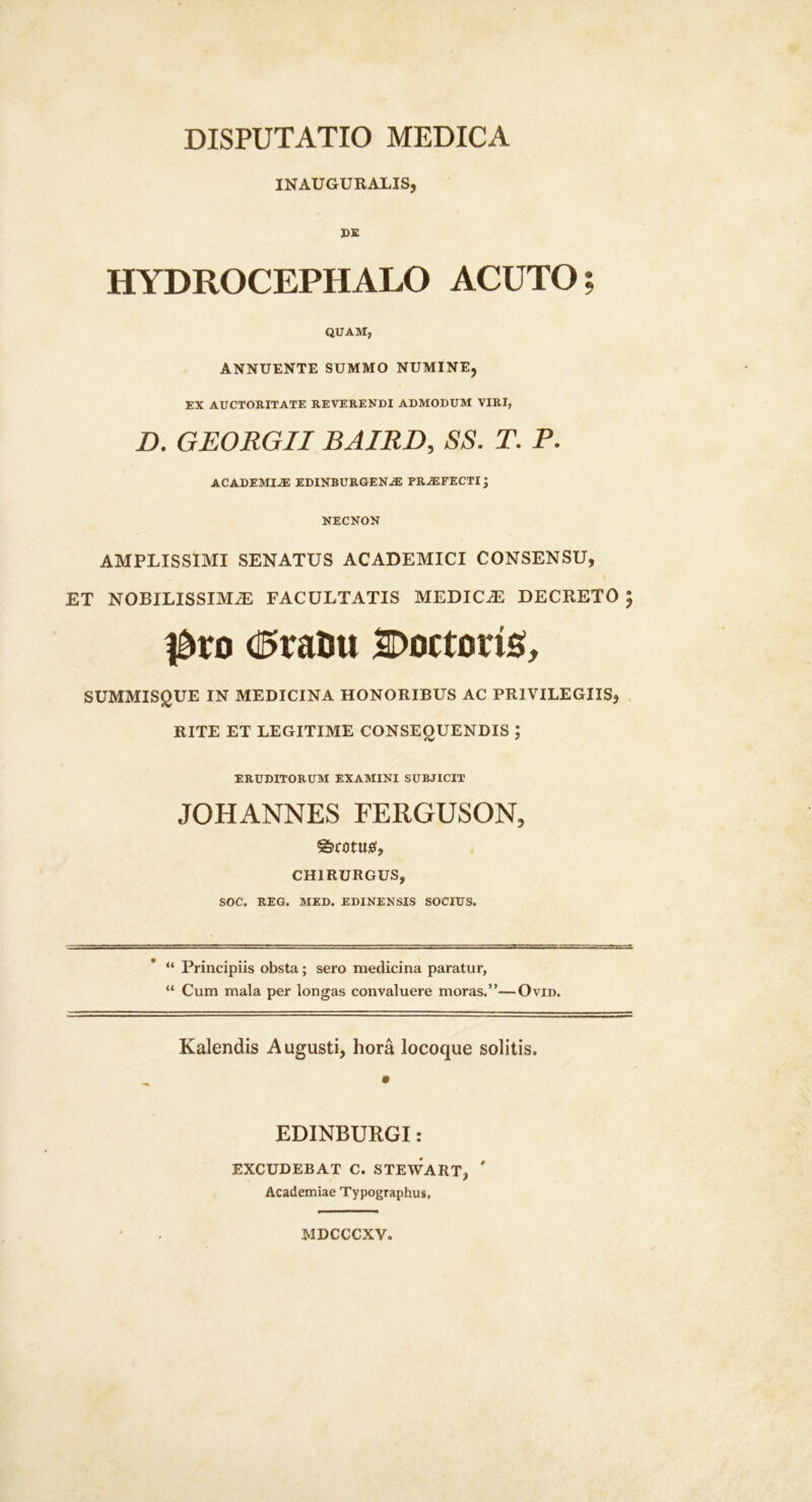 INAUGUBALIS, DE HYDROCEPHALO ACUTO; QUAM, ANNUENTE SUMMO NUMINE, EX AUCTOKITATE REVERENDI ADMODUM VIRI, D. GEORGIIBAIRD, SS. T. P. ACADEMIAS EDINBURGEN^ PRAEFECTI J NECNON AMPLISSIMI SENATUS ACADEMICI CONSENSU, ET NOBILISSIMA FACULTATIS MEDICA DECRETO 5 l^ro d5t:atitt Docturis;, SUMMIS^UE IN MEDICINA HONORIBUS AC PRIVILEGIIS, . RITE ET LEGITIME CONSEOUENDIS ; ERUDITORUM EXAMINI SUBJICIT JOHANNES FERGUSON, ©rotuief, CHIRURGUS, SOC. REG. MED. EDINENSIS SOCIUS. “ Principiis obsta; sero medicina paratur, “ Cum mala per longas convaluere moras.”—Ovid. Kalendis Augusti, hora locoque solitis. EDINBURGI: EXCUDEBAT C. STEWART, ' Academiae Typographus, MDCCCXV.