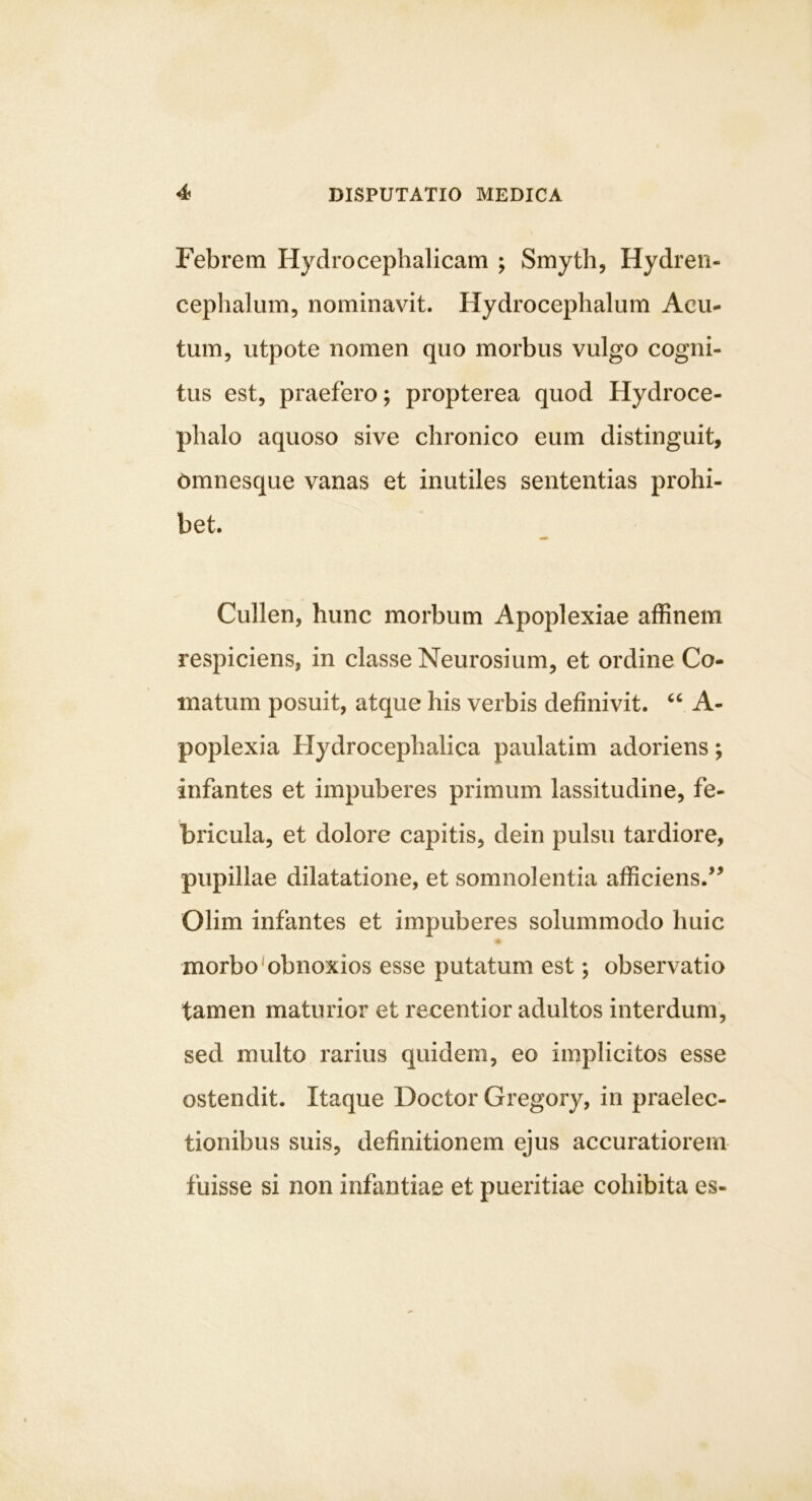 Febrem Hydrocephalicam ; Smyth, Hydren- ceplialum, nominavit. Hydrocephalum Acu- tum, utpote nomen quo morbus vulgo cogni- tus est, praefero; propterea quod Hydroce- phalo aquoso sive chronico eum distinguit, omnesque vanas et inutiles sententias prohi- bet. Cullen, hunc morbum Apoplexiae affinem respiciens, in classe Neurosium, et ordine Co- matum posuit, atque his verbis definivit. A- poplexia Hydrocephalica paulatim adoriens; infantes et impuberes primum lassitudine, fe- bricula, et dolore capitis, dein pulsu tardiore, pupillae dilatatione, et somnolentia afficiens.'^ Olim infantes et impuberes solummodo huic morbo‘obnoxios esse putatum est; observatio tamen maturior et recentior adultos interdum, sed multo rarius quidem, eo implicitos esse ostendit. Itaque Doctor Gregory, in praelec- tionibus suis, definitionem ejus accuratiorem fuisse si non infantiae et pueritiae cohibita es-
