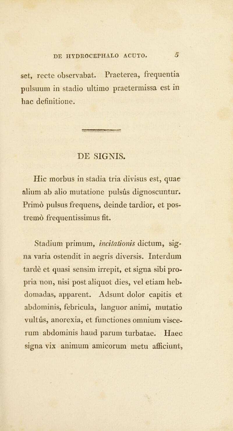 set, recte observabat. Praeterea, frequentia pulsuum in stadio ultimo praetermissa est in hac definitione. DE SIGNIS. Hic morbus in stadia tria divisus est, quae alium ab alio mutatione pulsus dignoscuntur. Primo pulsus frequens, deinde tardior, et pos- tremo frequentissimus fit. Stadium primum, incitationis dictum, sig- na varia ostendit in aegris diversis. Interdum tarde et quasi sensim irrepit, et signa sibi pro- pria non, nisi post aliquot dies, vel etiam heb- domadas, apparent. Adsunt dolor capitis et abdominis, febricula, languor animi, mutatio vultus, anorexia, et functiones omnium visce- rum abdominis haud parum turbatae. Haec signa vix animum amicorum metu afficiunt,