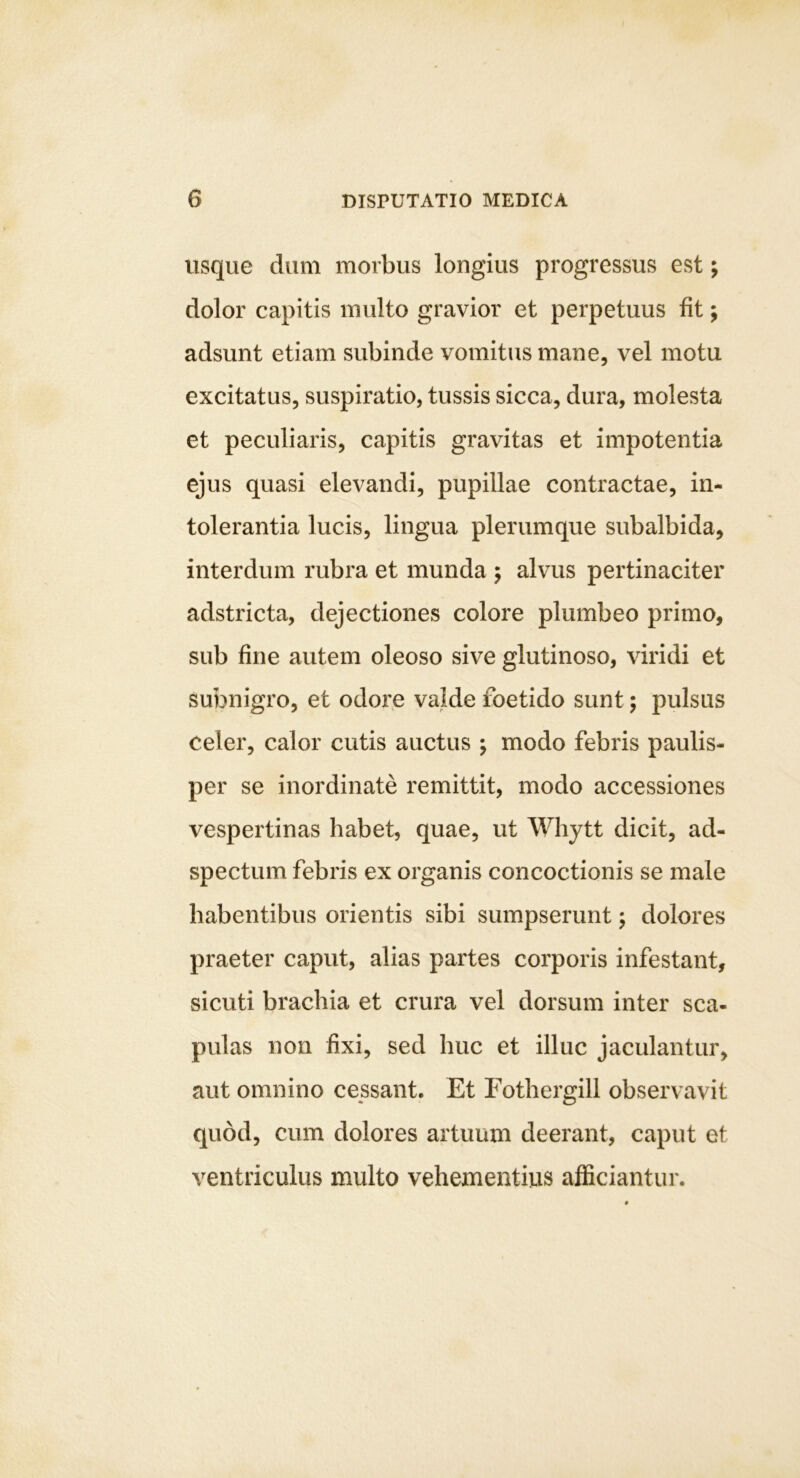 usque dum morbus longius progressus est; dolor capitis multo gravior et perpetuus fit; adsunt etiam subinde vomitus mane, vel motu excitatus, suspiratio, tussis sicca, dura, molesta et peculiaris, capitis gravitas et impotentia ejus quasi elevandi, pupillae contractae, in- tolerantia lucis, lingua plerumque subalbida, interdum rubra et munda 5 alvus pertinaciter adstricta, dejectiones colore plumbeo primo, sub fine autem oleoso sive glutinoso, viridi et subnigro, et odore valde foetido sunt; pulsus celer, calor cutis auctus ; modo febris paulis- per se inordinate remittit, modo accessiones vespertinas habet, quae, ut Whytt dicit, ad- spectum febris ex organis concoctionis se male habentibus orientis sibi sumpserunt; dolores praeter caput, alias partes corporis infestant, sicuti brachia et crura vel dorsum inter sca- pulas non fixi, sed huc et illuc jaculantur, aut omnino cessant. Et Fothergill observavit quod, cum dolores artuum deerant, caput et ventriculus multo vehementius afficiantur.