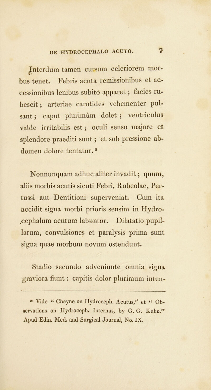 Jnterdum tamen cursum celeriorem mor- % ■■ bus tenet. Febris acuta remissionibus et ac- cessionibus lenibus subito apparet; facies ru- bescit ; arteriae carotides vehementer pul- sant ; caput plurimum dolet ; ventriculus valde irritabilis est; oculi sensu majore et splendore praediti sunt; et sub pressione ab- domen dolore tentatur. * Nonnunquam adhuc aliter invadit; quum, aliis morbis acutis sicuti Febri, Rubeolae, Per- tussi aut Dentitioni superveniat. Cum ita accidit signa morbi prioris sensim in Hydro- .cephalum acutum labuntur. Dilatatio pupil- larum, convulsiones et paralysis prima sunt signa quae morbum novum ostendunt. Stadio secundo adveniunte omnia signa graviora fiunt: capitis dolor plurimum inten- * Vide Cheyne on Hydroceph. Acutus/’ et “ Ob- lervations on Hydroceph. Internus, by G. G. Kubn.’* Apud Edin, Med. and Surgical Journai, No. IX.