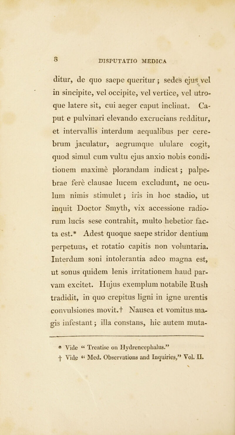 ditur, de quo saepe queritur ; sedes ejus vel K in sincipite, vel occipite, vel vertice, vel utro- que latere sit, cui aeger caput inclinat. Ca- put e pulvinari elevando excrucians redditur, et intervallis interdum aequalibus per cere- brum jaculatur, aegrumque ululare cogit, quod simul cum vultu ejus anxio nobis condi- tionem maxime plorandam indicat; palpe- brae fere clausae lucem excludunt, ne ocu- lum nimis stimulet; iris in hoc stadio, ut inquit Doctor Smyth, vix accessione radio- rum lucis sese contrahit, multo hebetior fac- ta est.* Adest quoque saepe stridor dentium perpetuus, et rotatio capitis non voluntaria. Interdum soni intolerantia adeo magna est, ut sonus quidem lenis irritationem haud par- vam excitet. Hujus exemplum notabile Rush tradidit, in quo crepitus ligni in igne urentis convulsiones movit, t Nausea et vomitus ma- gis infestant; illa constans, hic autem muta- * Vide “ Treatise on Hydrencephalus.” f Vide “ Med. Observations and Inquiries/’ Vol. II.