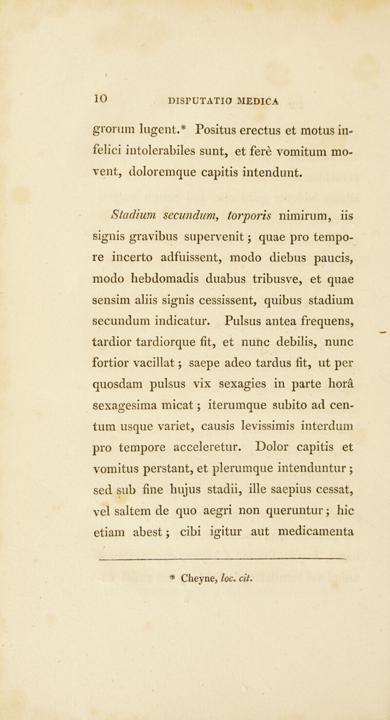 groriim lugent.* Positus erectus et motus in- felici intolerabiles sunt, et fere vomitum mo- vent, doloremque capitis intendunt. Stadium secundum, torporis nimirum, iis signis gravibus supervenit; quae pro tempo- re incerto adfuissent, modo diebus paucis, modo hebdomadis duabus tribusve, et quae sensim aliis signis cessissent, quibus stadium secundum indicatur. Pulsus antea frequens, tardior tardiorque fit, et nunc debilis, nunc fortior vacillat *, saepe adeo tardus fit, ut per quosdam pulsus vix sexagies in parte hora sexagesima micat; iterumque subito ad cen- tum usque variet, causis levissimis interdum pro tempore acceleretur. Dolor capitis et vomitus perstant, et plerumque intenduntur ; sed sub fine hujus stadii, ille saepius cessat, vel saltem de quo aegri non queruntur; hic etiam abest; cibi igitur aut medicamenta * Cheyne, loc. cit.