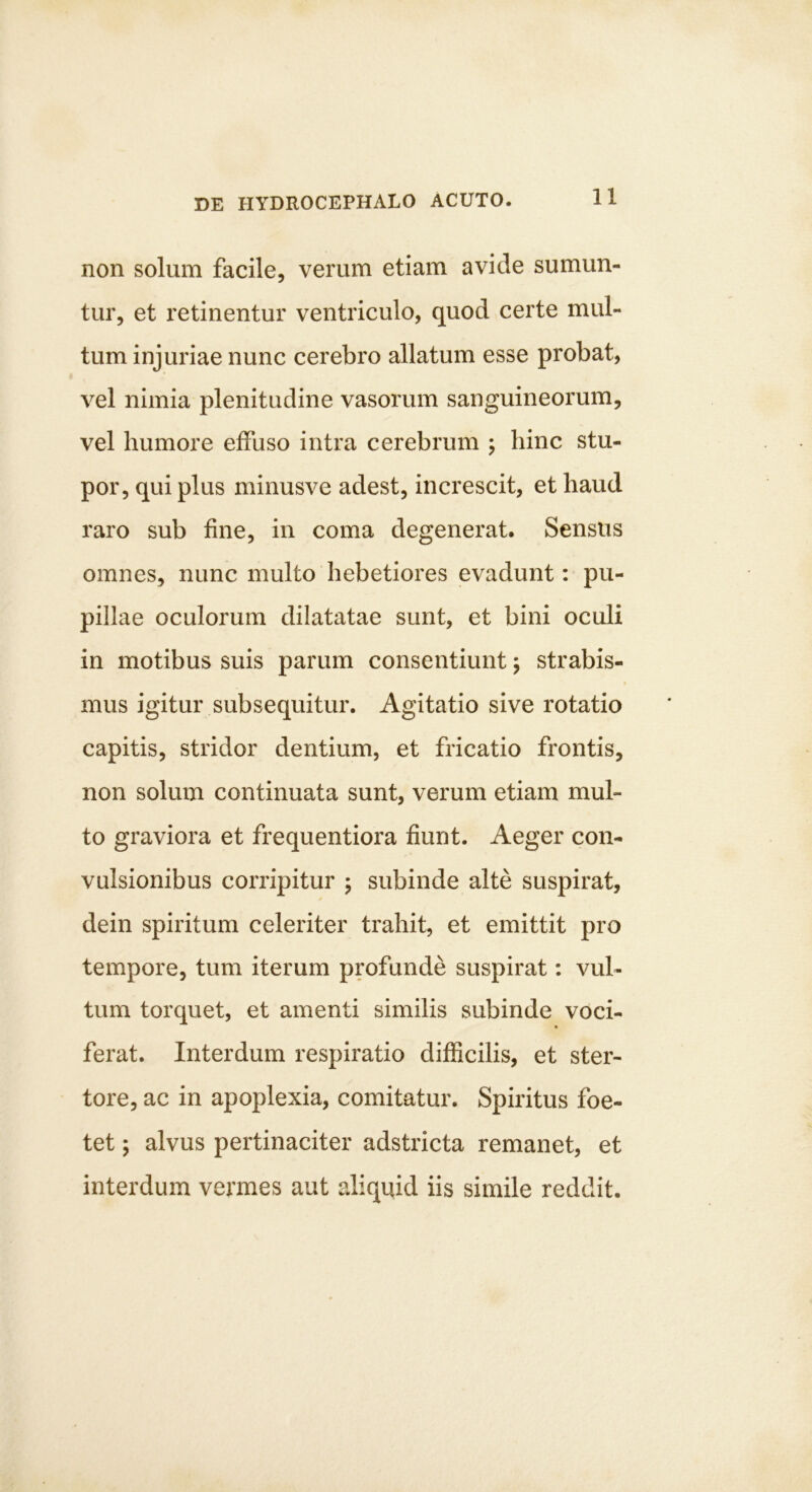 non solum facile, verum etiam avide sumun- tur, et retinentur ventriculo, quod certe mul- tum injuriae nunc cerebro allatum esse probat, vel nimia plenitudine vasorum sanguineorum, vel humore effuso intra cerebrum ; hinc stu- por, qui plus minusve adest, increscit, et haud raro sub fine, in coma degenerat. Sensus omnes, nunc multo hebetiores evadunt: pu- pillae oculorum dilatatae sunt, et bini oculi in motibus suis parum consentiunt j strabis- mus igitur subsequitur. Agitatio sive rotatio capitis, stridor dentium, et fricatio frontis, non solum continuata sunt, verum etiam mul- to graviora et frequentiora fiunt. Aeger con- vulsionibus corripitur ; subinde alte suspirat, dein spiritum celeriter trahit, et emittit pro tempore, tum iterum profunde suspirat: vul- tum torquet, et amenti similis subinde voci- ferat. Interdum respiratio difficilis, et ster- tore, ac in apoplexia, comitatur. Spiritus foe- tet ; alvus pertinaciter adstricta remanet, et interdum vermes aut aliquid iis simile reddit.