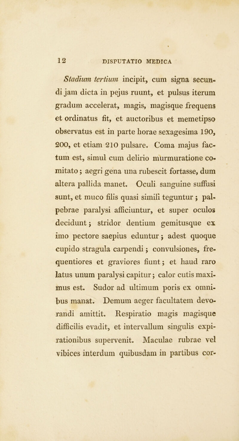 Stadium tertium incipit, cum signa secun- di jam dicta in pejus ruunt, et pulsus iterum gradum accelerat, magis, magisque frequens et ordinatus fit, et auctoribus et memetipso observatus est in parte horae sexagesima 190, 200, et etiam 210 pulsare. Coma majus fac- tum est, simul cum delirio murmuratione co- mitato ; aegri gena una rubescit fortasse, dum altera pallida manet. Oculi sanguine suffusi sunt, et muco filis quasi simili teguntur ; pal- pebrae paralysi afficiuntur, et super oculos decidunt; stridor dentium gemitusque ex imo pectore saepius eduntur j adest quoque cupido stragula carpendi; convulsiones, fre- quentiores et graviores fiunt; et haud raro latus unum paralysi capitur \ calor cutis maxi- mus est. Sudor ad ultimum poris ex omni- bus manat. Demum aeger facultatem devo- randi amittit. Respiratio magis magisque diflScilis evadit, et intervallum singulis expi- rationibus supervenit. Maculae rubrae vel vibices interdum quibusdam in partibus cor-