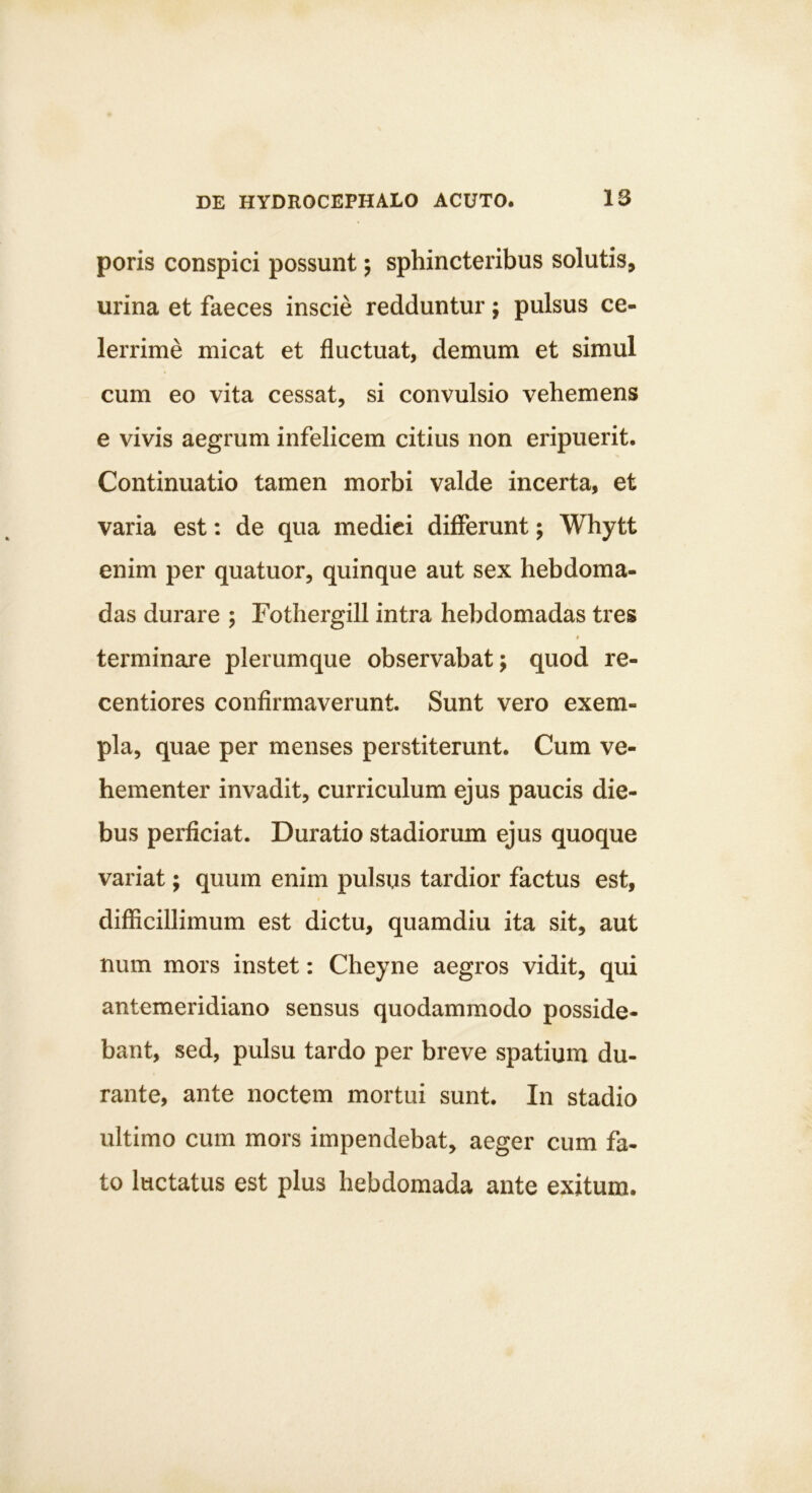 poris conspici possunt; sphincteribus solutis, urina et faeces inscie redduntur; pulsus ce- lerrime micat et fluctuat, demum et simul cum eo vita cessat, si convulsio vehemens e vivis aegrum infelicem citius non eripuerit. Continuatio tamen morbi valde incerta, et varia est: de qua medici differunt; Whytt enim per quatuor, quinque aut sex hebdoma- das durare ; Fothergill intra hebdomadas tres I terminare plerumque observabat; quod re- centiores confirmaverunt. Sunt vero exem- pla, quae per menses perstiterunt. Cum ve- hementer invadit, curriculum ejus paucis die- bus perficiat. Duratio stadiorum ejus quoque variat; quum enim pulsus tardior factus est, difficillimum est dictu, quamdiu ita sit, aut num mors instet: Cheyne aegros vidit, qui antemeridiano sensus quodammodo posside- bant, sed, pulsu tardo per breve spatium du- rante, ante noctem mortui sunt. In stadio ultimo cum mors impendebat, aeger cum fa- to luctatus est plus hebdomada ante exitum.