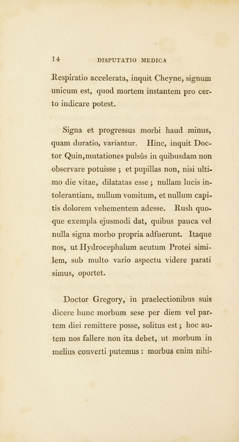 Respiratio accelerata, inquit Cheyne, signum unicum est, quod mortem instantem pro cer- to indicare potest. Signa et progressus morbi haud minus, quam duratio, variantur. Hinc, inquit Coc- tor Quin,mutationes pulsus in quibusdam non observare potuisse ; et pupillas non, nisi ulti- mo die vitae, dilatatas esse j nullam lucis in- tolerantiam, nullum vomitum, et nullum capi- tis dolorem vehementem adesse. Rush quo- que exempla ejusmodi dat, quibus pauca vel nulla signa morbo propria adfuerunt. Itaque nos, ut Hydrocephalum acutum Protei simi- lem, sub multo vario aspectu videre parati simus, oportet. Coctor Gregory, in praelectionibus suis dicere hunc morbum sese per diem vel par- tem diei remittere posse, solitus est; hoc au- tem nos fallere non ita debet, ut morbum in melius converti putemus : morbus enim nihi-