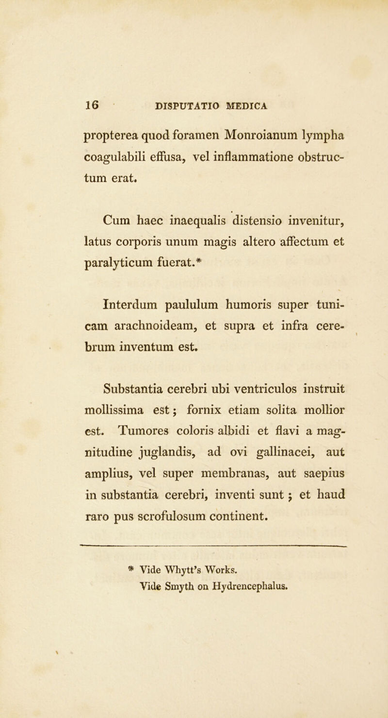 propterea quod foramen Monroianum lympha coagulabili eflfusa, vel inflammatione obstruc- tum erat. Cum haec inaequalis distensio invenitur, latus corporis unum magis altero affectum et paralyticum fuerat.* Interdum paululum humoris super tuni- cam arachnoideam, et supra et infra cere- brum inventum est. Substantia cerebri ubi ventriculos instruit mollissima est; fornix etiam solita mollior est. Tumores coloris albidi et flavi a mag- nitudine juglandis, ad ovi gallinacei, aut amplius, vel super membranas, aut saepius in substantia cerebri, inventi sunt j et haud raro pus scrofulosum continent. ^ Vide Whytfs 'Works. Vide Smyth on Hydrencephalus.