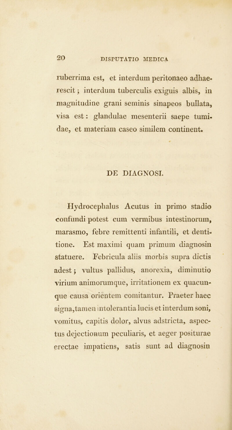 ruberrima est, et interdum peritonaeo adhae- rescit ; interdum tuberculis exiguis albis, in magnitudine grani seminis sinapeos bullata, visa est: glandulae mesenterii saepe tumi- dae, et materiam caseo similem continent. DE DIAGNOSI. Hydroceplialus Acutus in primo stadio confundi potest cum vermibus intestinorum, marasmo, febre remittenti infantili, et denti- tione. Est maximi quam primum diagnosin statuere. Febricula aliis morbis supra dictis adest 5 vultus pallidus, anorexia, diminutio virium animorumque, irritationem ex quacun- que causa orientem comitantur. Praeter haec sitrna.tanien intolerantia lucis et interdum soni, vomitus, capitis dolor, alvus adstricta, aspec- tus dejectionum peculiaris, et aeger positurae erectae impatiens, satis sunt ad diagnosin