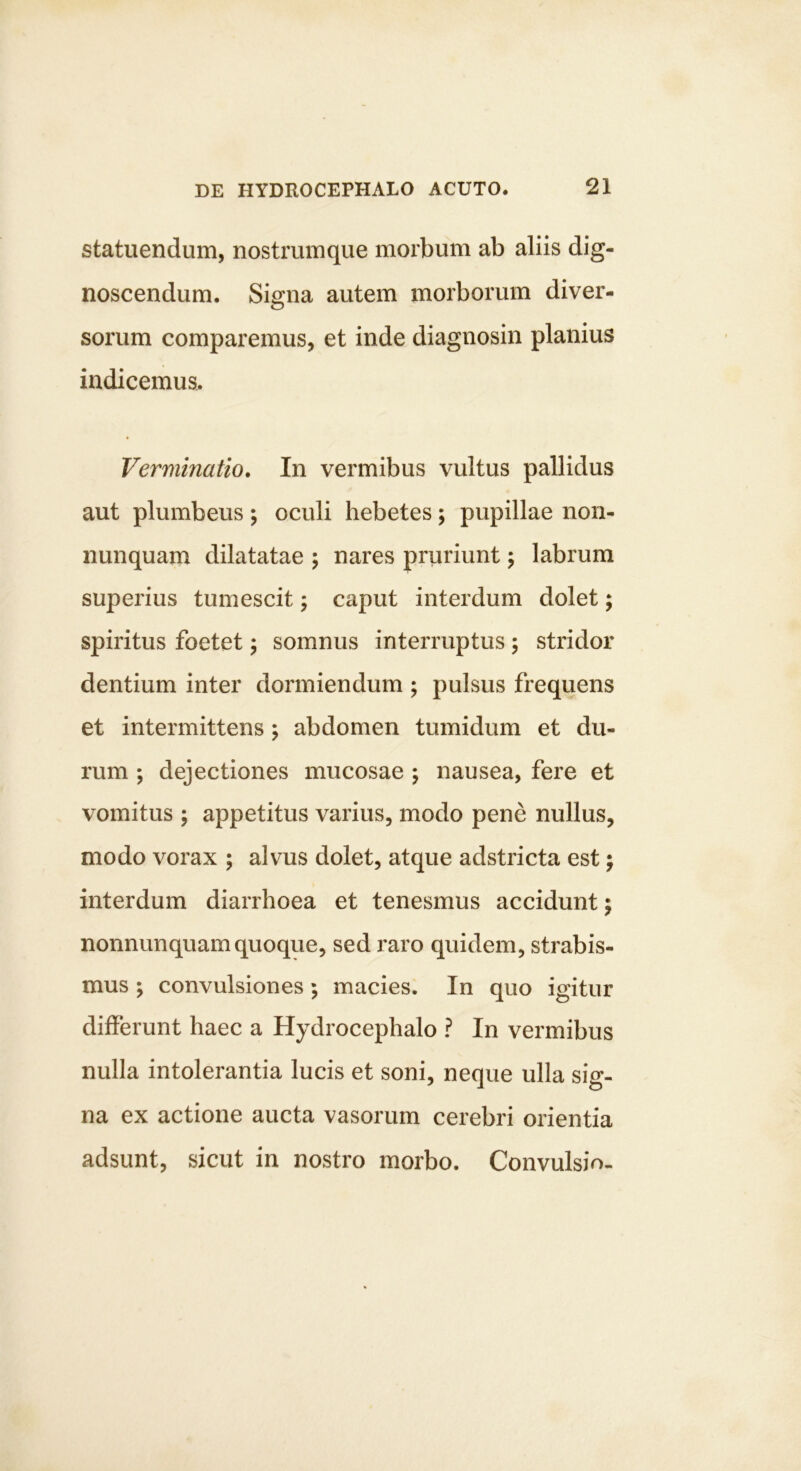 statuendum, nostrumque morbum ab aliis dig- noscendum. Signa autem morborum diver- sorum comparemus, et inde diagnosin planius indicemus. Verminatio. In vermibus vultus pallidus aut plumbeus ; oculi hebetes; pupillae non- nunquam dilatatae ; nares pruriunt; labrum superius tumescit; caput interdum dolet; spiritus foetet; somnus interruptus; stridor dentium inter dormiendum ; pulsus frequens et intermittens; abdomen tumidum et du- rum ; dejectiones mucosae ; nausea, fere et vomitus ; appetitus varius, modo pene nullus, modo vorax ; alvus dolet, atque adstricta est; interdum diarrhoea et tenesmus accidunt j nonnunquam quoque, sed raro quidem, strabis- mus ; convulsiones ; macies. In quo igitur differunt haec a Hydrocephalo ? In vermibus nulla intolerantia lucis et soni, neque ulla sig- na ex actione aucta vasorum cerebri orientia adsunt, sicut in nostro morbo. Convulsio.