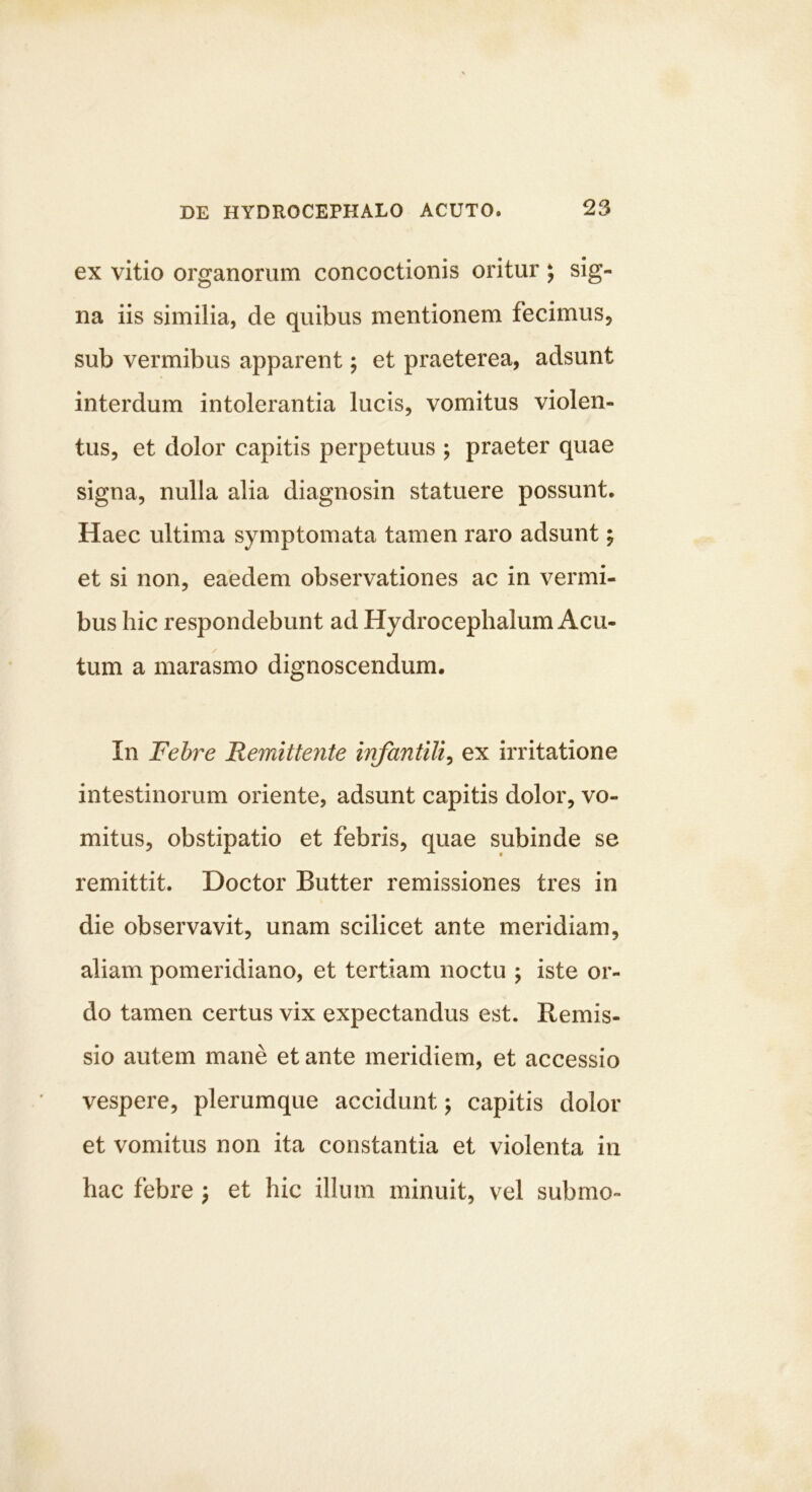 ex vitio organorum concoctionis oritur ^ sig- na iis similia, de quibus mentionem fecimus, sub vermibus apparent; et praeterea, adsunt interdum intolerantia lucis, vomitus violen- tus, et dolor capitis perpetuus ; praeter quae signa, nulla alia diagnosin statuere possunt. Haec ultima symptomata tamen raro adsunt; et si non, eaedem observationes ac in vermi- bus hic respondebunt ad Hydrocephalum Acu- tum a marasmo dignoscendum. In Febre Remittente infantili^ ex irritatione intestinorum oriente, adsunt capitis dolor, vo- mitus, obstipatio et febris, quae subinde se remittit. Doctor Butter remissiones tres in die observavit, unam scilicet ante meridiam, aliam pomeridiano, et tertiam noctu 5 iste or- do tamen certus vix expectandus est. Remis- sio autem mane et ante meridiem, et accessio vespere, plerumque accidunt y capitis dolor et vomitus non ita constantia et violenta in hac febre ; et hic illum minuit, vel submo-