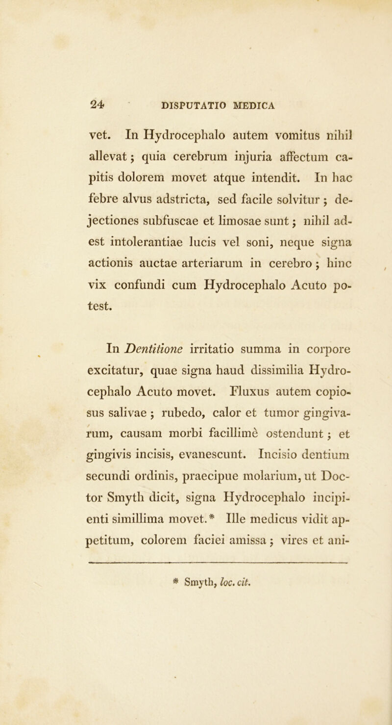 vet. In Hydrocephalo autem vomitus nihil allevat; quia cerebrum injuria affectum ca- pitis dolorem movet atque intendit. In hac febre alvus adstricta, sed facile solvitur ; de- jectiones subfuscae et limosae sunt; nihil ad- est intolerantiae lucis vel soni, neque signa actionis auctae arteriarum in cerebro; hinc vix confundi cum Hydrocephalo Acuto po- test. In Dentitione irritatio summa in corpore excitatur, quae signa haud dissimilia Hydro- cephalo Acuto movet. Fluxus autem copio- sus salivae ; rubedo, calor et tumor gingiva- rum, causam morbi facillime ostendunt; et gingivis incisis, evanescunt. Incisio dentium secundi ordinis, praecipue molarium, ut Doc- tor Smyth dicit, signa Hydrocephalo incipi- enti simillima movet.* Ille medicus vidit ap- petitum, colorem faciei amissa j vires et ani- * Smyth, loc* cit.