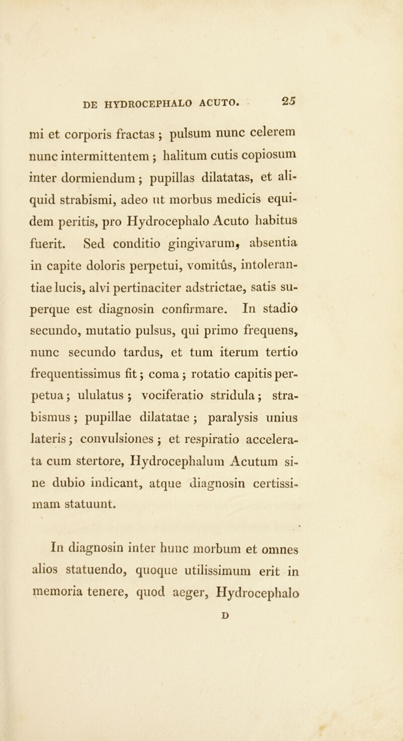 nii et corporis fractas ; pulsum nunc celerem nunc intermittentem ; halitum cutis copiosum inter dormiendum; pupillas dilatatas, et ali- quid strabismi, adeo ut morbus medicis equi- dem peritis, pro Hydrocephalo Acuto habitus fuerit. Sed conditio gingivarum, absentia in capite doloris perpetui, vomitus, intoleran- tiae lucis, alvi pertinaciter adstrictae, satis su- perque est diagnosin confirmare. In stadio secundo, mutatio pulsus, qui primo frequens, nunc secundo tardus, et tum iterum tertio frequentissimus fit; coma ; rotatio capitis per- petua ; ululatus ; vociferatio stridula; stra- bismus ; pupillae dilatatae ; paralysis unius lateris; convulsiones ; et respiratio accelera- ta cum stertore, Hydrocephalum Acutum si- ne dubio indicant, atque diagnosin certissi- mam statuunt. In diagnosin inter hunc morbum et omnes alios statuendo, quoque utilissimum erit in memoria tenere, quod aeger, Hydrocephalo D