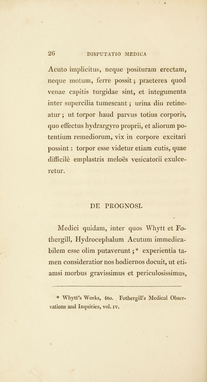 Acuto implicitus, neque posituram erectam, neque motum, ferre possit; praeterea quod venae capitis turgidae sint, et integumenta inter supercilia tumescant; urina diu retine- atur ; ut torpor haud parvus totius corporis, quo effectus hydrargyro proprii, et aliorum po- tentium remediorum, vix in corpore excitari possint; torpor esse videtur etiam cutis, quae difficile emplastris meloes vesicatorii exulce- retur. DE PROGNOSI. Medici quidam, inter quos Whytt et Fo- thergill, Hydrocephalum Acutum immedica- bilem esse olim putaverunt; * experientia ta- men consideratior nos hodiernos docuit, ut eti- amsi morbus gravissimus et periculosissimus. * WhytUs Works, 4to. FothergiH’s Medical Obser- vations and Inquiries, vol. iv.