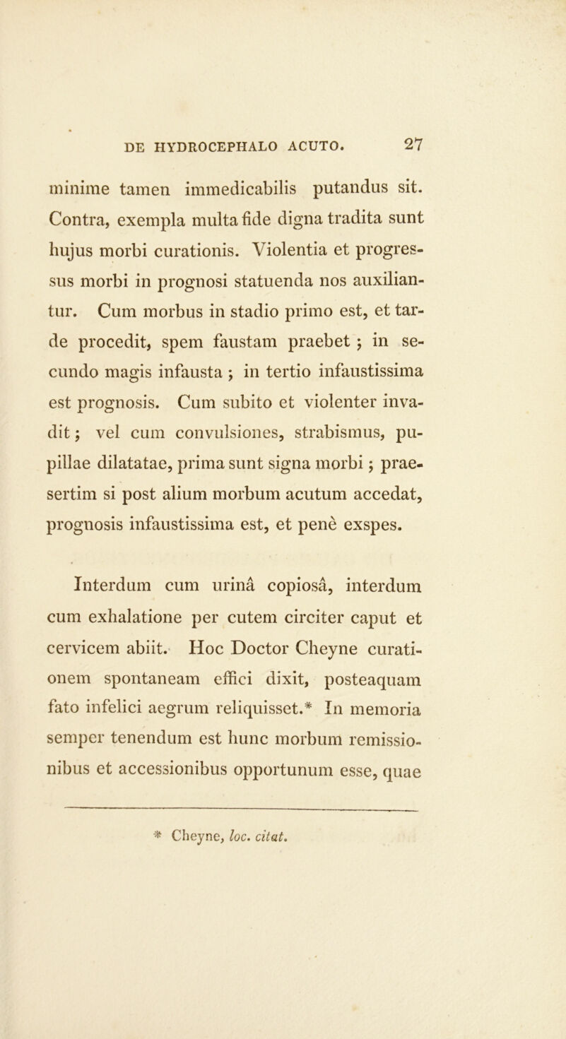 minime tamen immedicabilis putandus sit. Contra, exempla multa fide digna tradita sunt hujus morbi curationis. Violentia et progres- sus morbi in prognosi statuenda nos auxilian- tur. Cum morbus in stadio primo est, et tar- de procedit, spem faustam praebet ; in se- cundo magis infausta ; in tertio infaustissima est prognosis. Cum subito et violenter inva- dit ; vel cum convulsiones, strabismus, pu- pillae dilatatae, prima sunt signa morbi; prae- sertim si post alium morbum acutum accedat, prognosis infaustissima est, et pene exspes. Interdum cum urina copiosa, interdum cum exhalatione per cutem circiter caput et cervicem abiit. Hoc Doctor Cheyne curati- onem spontaneam effici dixit, posteaquam fato infelici aegrum reliquisset.* In memoria semper tenendum est hunc morbum remissio- nibus et accessionibus opportunum esse, quae Cheyne, loc. citat.