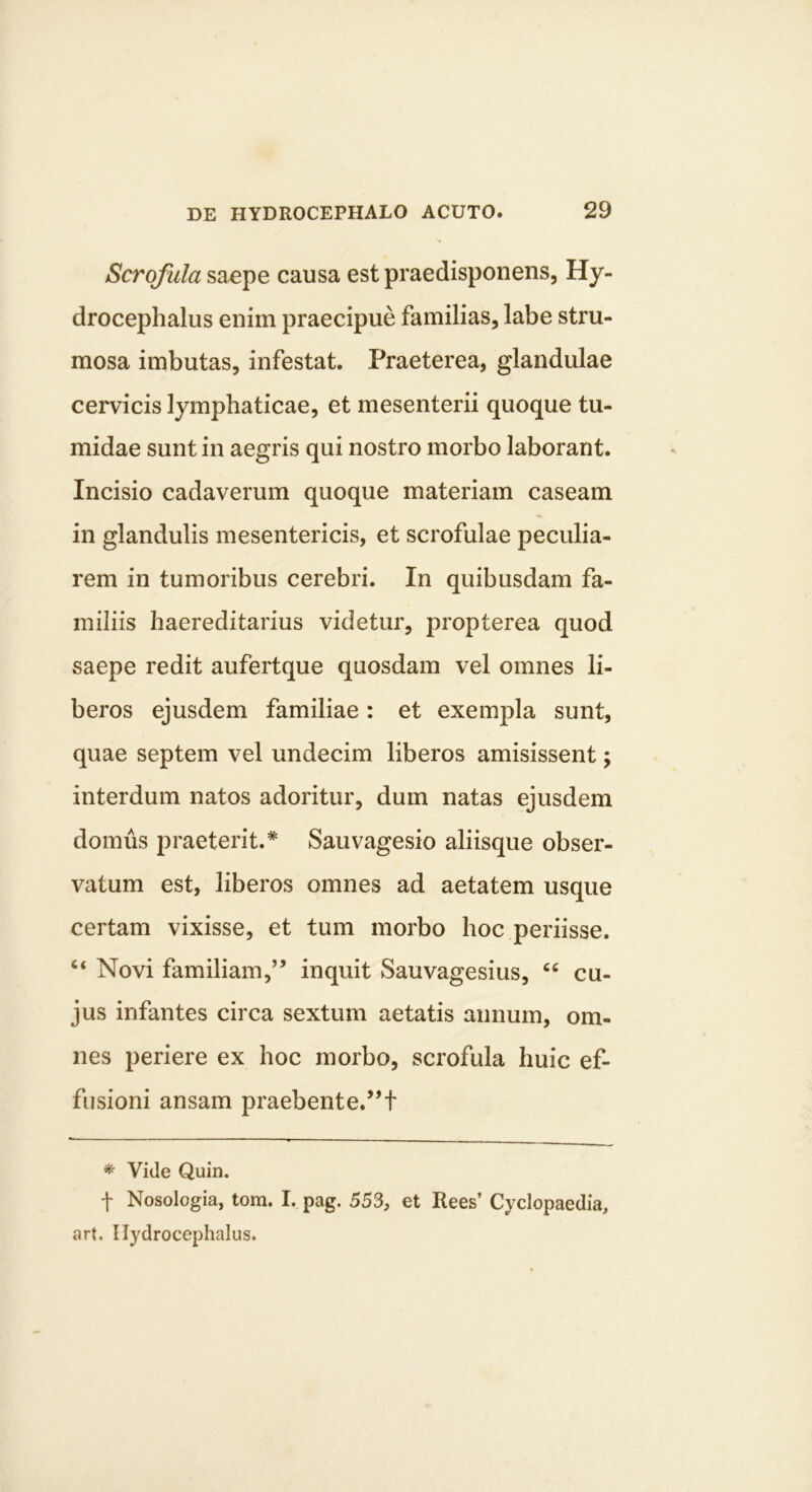Scrofula saepe causa est praedisponens, Hy- drocephalus enim praecipue familias, labe stru- mosa imbutas, infestat. Praeterea, glandulae cervicis lymphaticae, et mesenterii quoque tu- midae sunt in aegris qui nostro morbo laborant. Incisio cadaverum quoque materiam caseam in glandulis mesentericis, et scrofulae peculia- rem in tumoribus cerebri. In quibusdam fa- miliis haereditarius videtur, propterea quod saepe redit aufertque quosdam vel omnes li- beros ejusdem familiae: et exempla sunt, quae septem vel undecim liberos amisissent; interdum natos adoritur, dum natas ejusdem domus praeterit.* Sauvagesio aliisque obser- vatum est, liberos omnes ad aetatem usque certam vixisse, et tum morbo hoc periisse. Novi familiam,” inquit Sauvagesius, cu- jus infantes circa sextum aetatis annum, om- nes periere ex hoc morbo, scrofula huic ef- fusioni ansam praebente.”t * Vide Quin. t Nosologia, tom. I. pag. 553, et Rees’ Cyclopaedia, art, II}^drocephalus.