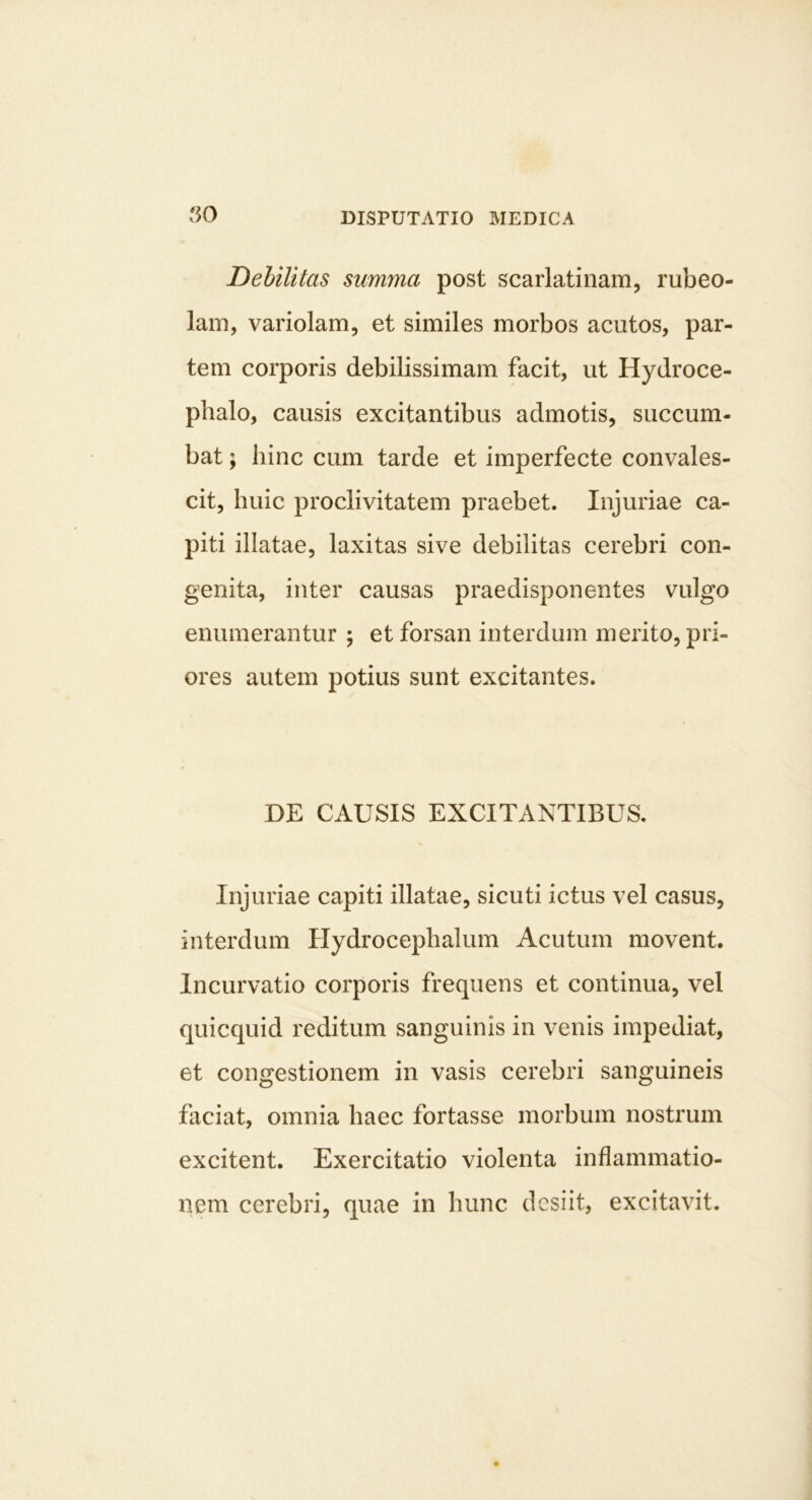 50 Dehilitas summa post scarlatinam, rubeo- lam, variolam, et similes morbos acutos, par- tem corporis debilissimam facit, ut Hydroce- phalo, causis excitantibus admotis, succum- bat ; hinc cum tarde et imperfecte convales- cit, huic proclivitatem praebet. Injuriae ca- piti illatae, laxitas sive debilitas cerebri con- genita, inter causas praedisponentes vulgo enumerantur ; et forsan interdum merito, pri- ores autem potius sunt excitantes. DE CAUSIS EXCITANTIBUS. Injuriae capiti illatae, sicuti ictus vel casus, interdum Hydrocephalum Acutum movent. Incurvatio corporis frequens et continua, vel quicquid reditum sanguinis in venis impediat, et congestionem in vasis cerebri sanguineis fliciat, omnia haec fortasse morbum nostrum excitent. Exercitatio violenta inflammatio- nem cerebri, quae in hunc desiit, excitavit.
