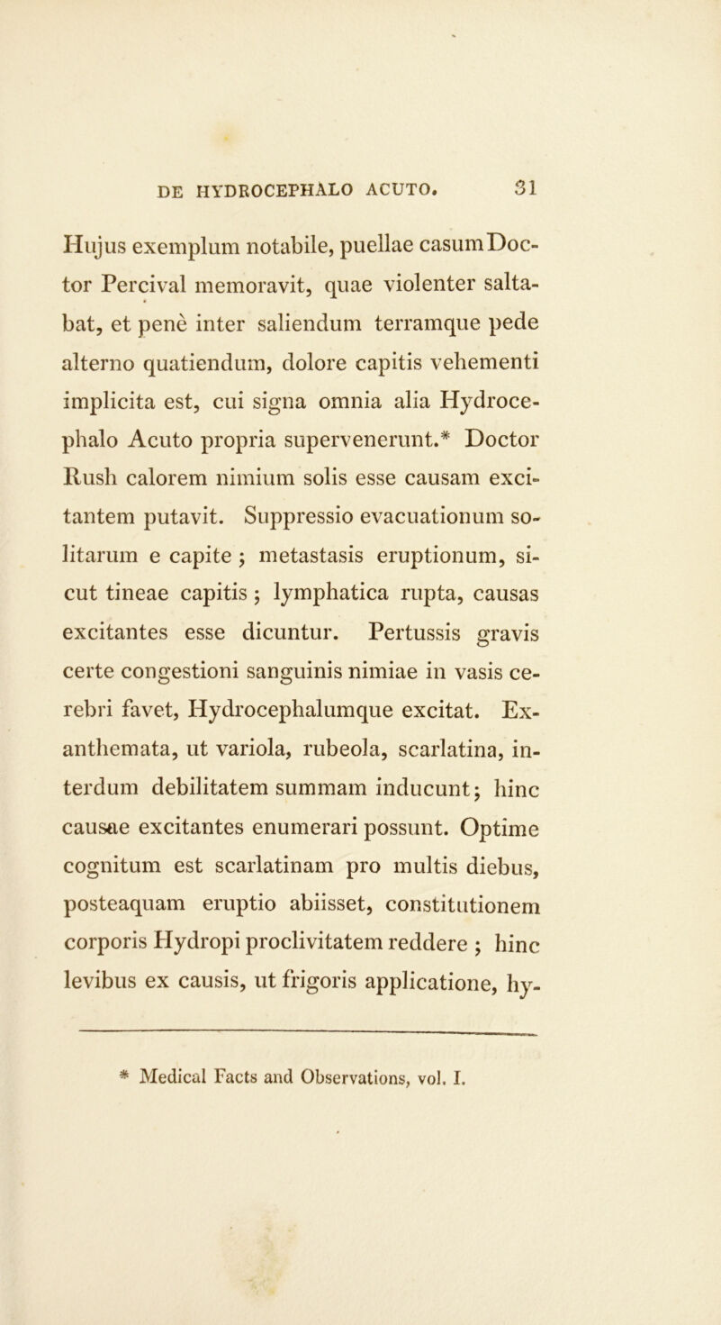 Hujus exemplum notabile, puellae casumDoc- tor Percival memoravit, quae violenter salta- 4 bat, et pene inter saliendum terramque pede alterno quatiendum, dolore capitis vehementi implicita est, cui signa omnia alia Hydroce- phalo Acuto propria supervenerunt.* Doctor Rush calorem nimium solis esse causam exci- tantem putavit. Suppressio evacuationum so- litarum e capite ; metastasis eruptionum, si- cut tineae capitis; lymphatica rupta, causas excitantes esse dicuntur. Pertussis gravis certe congestioni sanguinis nimiae in vasis ce- rebri favet, Hydrocephalumque excitat. Ex- anthemata, ut variola, rubeola, scarlatina, in- terdum debilitatem summam inducunt; hinc causae excitantes enumerari possunt. Optime cognitum est scarlatinam pro multis diebus, posteaquam eruptio abiisset, constitutionem corporis Hydropi proclivitatem reddere ; hinc levibus ex causis, ut frigoris applicatione, hy- * Medical Facts and Observations, vol. I.