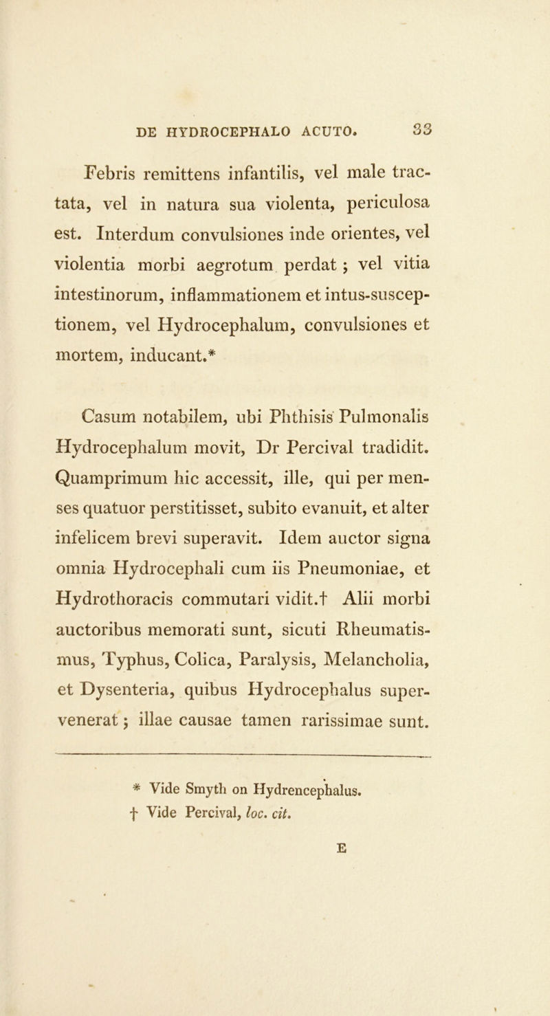 Febris remittens infantilis, vel male trac- tata, vel in natura sua violenta, periculosa est. Interdum convulsiones inde orientes, vel violentia morbi aegrotum perdat; vel vitia intestinorum, inflammationem et intus-suscep- tionem, vel Hydrocephalum, convulsiones et mortem, inducant.* Casum notabilem, ubi Phthisis Pulmonalis Hydrocephalum movit, Dr Percival tradidit. Quamprimum hic accessit, ille, qui per men- ses quatuor perstitisset, subito evanuit, et alter infelicem brevi superavit. Idem auctor signa omnia Hydrocephali cum iis Pneumoniae, et Hydrothoracis commutari vidit.t Alii morbi auctoribus memorati sunt, sicuti Rheumatis- mus, Typhus, Colica, Paralysis, Melancholia, et Dysenteria, quibus Hydrocephalus super- venerat ; illae causae tamen rarissimae sunt. * Vide Smyth on Hydrencephalus. f Vide Percival, loc. cit. E