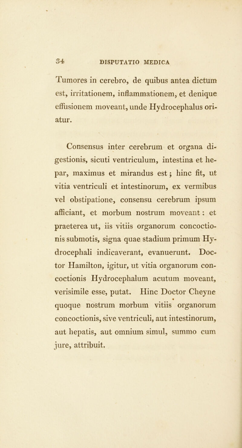 Tumores in cerebro, de quibus antea dictum est, irritationem, inflammationem, et denique eflFusionem moveant, unde Hydrocephalus ori- atur. Consensus inter cerebrum et organa di- gestionis, sicuti ventriculum, intestina et he- par, maximus et mirandus est; hinc fit, ut vitia ventriculi et intestinorum, ex vermibus vel obstipatione, consensu cerebrum ipsum afficiant, et morbum nostrum moveant: et praeterea ut, iis vitiis organorum concoctio- nis submotis, signa quae stadium primum Hy- drocephali indicaverant, evanuerunt. Doc- tor Hamilton, igitur, ut vitia organorum con- coctionis Hydrocephalum acutum moveant, verisimile esse, putat. Hinc Doctor Cheyne quoque nostrum morbum vitiis organorum concoctionis, sive ventriculi, aut intestinorum, aut hepatis, aut omnium simul, summo cum jure, attribuit.