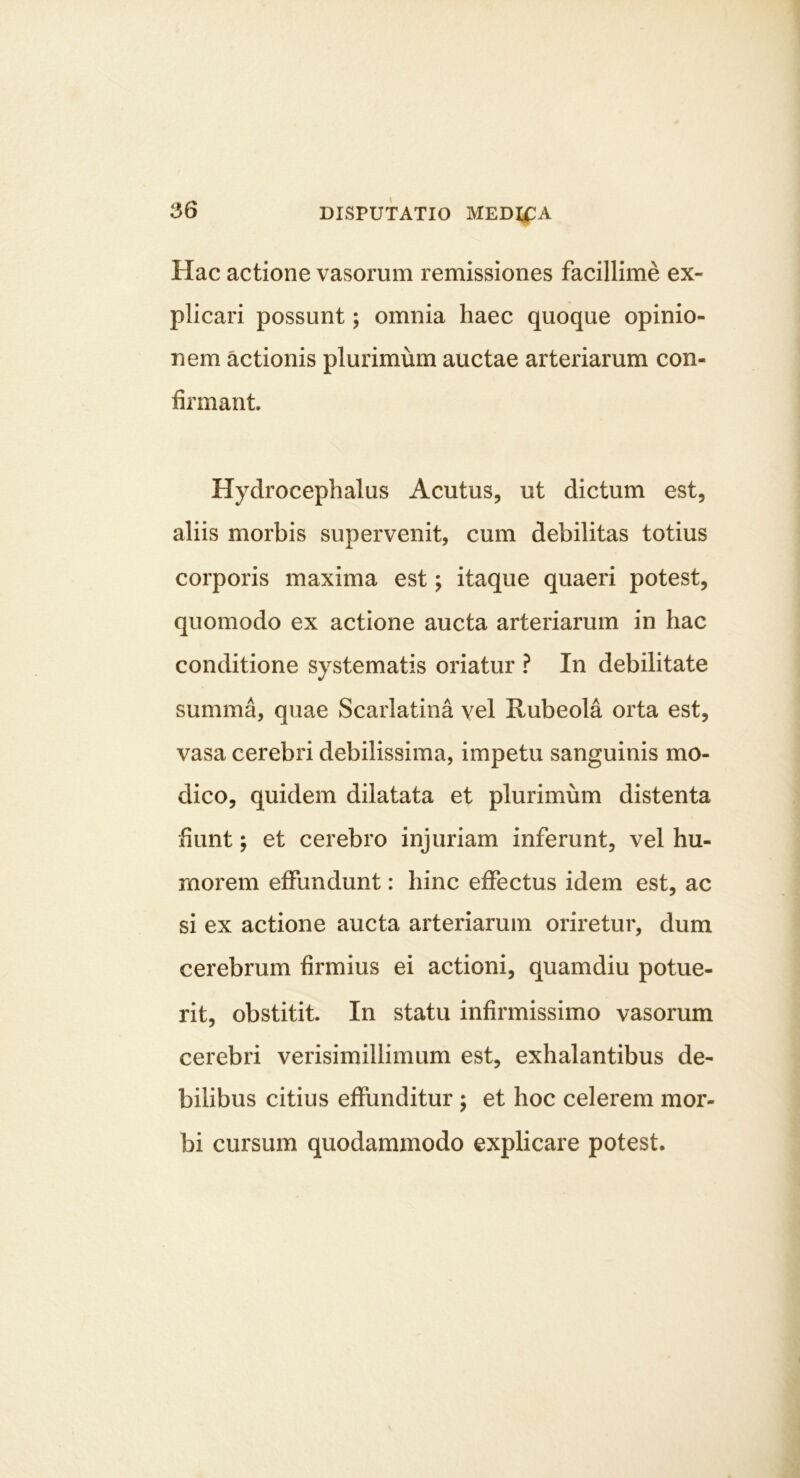 i56 DISPUTATIO MEDIijPA Hac actione vasorum remissiones facillime ex- plicari possunt; omnia haec quoque opinio- nem actionis plurimum auctae arteriarum con- firmant Hydrocephalus Acutus, ut dictum est, aliis morbis supervenit, cum debilitas totius corporis maxima est; itaque quaeri potest, quomodo ex actione aucta arteriarum in hac conditione systematis oriatur ? In debilitate summa, quae Scarlatina vel Rubeola orta est, vasa cerebri debilissima, impetu sanguinis mo- dico, quidem dilatata et plurimum distenta fiunt; et cerebro injuriam inferunt, vel hu- morem effundunt: hinc effectus idem est, ac si ex actione aucta arteriarum oriretur, dum cerebrum firmius ei actioni, quamdiu potue- rit, obstitit In statu infirmissimo vasorum cerebri verisimillimum est, exhalantibus de- bilibus citius effunditur ; et hoc celerem mor- bi cursum quodammodo explicare potest.