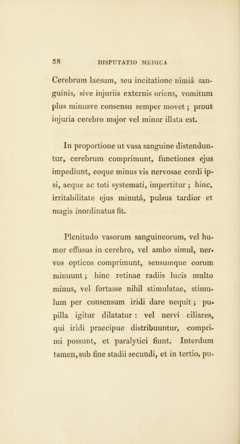 Cerebrum laesum, seu incitatione nimia san- guinis, sive injuriis externis oriens, vomitum plus minusve consensu semper movet; prout injuria cerebro major vel minor illata est. In proportione ut vasa sanguine distendun- tur, cerebrum comprimunt, functiones ejus impediunt, eoque minus vis nervosae cordi ip- si, aeque ac toti systemati, impertitur j hinc, irritabilitate ejus minuta, pulsus tardior et magis inordinatus fit. Plenitudo vasorum sanguineorum, vel hu- mor effusus in cerebro, vel ambo simul, ner- vos opticos comprimunt, sensumque eorum minuunt; hinc retinae radiis lucis multo minus, vel fortasse nihil stimulatae, stimu- lum per consensum iridi dare nequit; pu- pilla igitur dilatatur : vel nervi ciliares, qui iridi praecipue distribuuntur, compri- mi possunt, et paralytici fiunt. Interdum tamen, sub fine stadii secundi, et in tertio, pu-