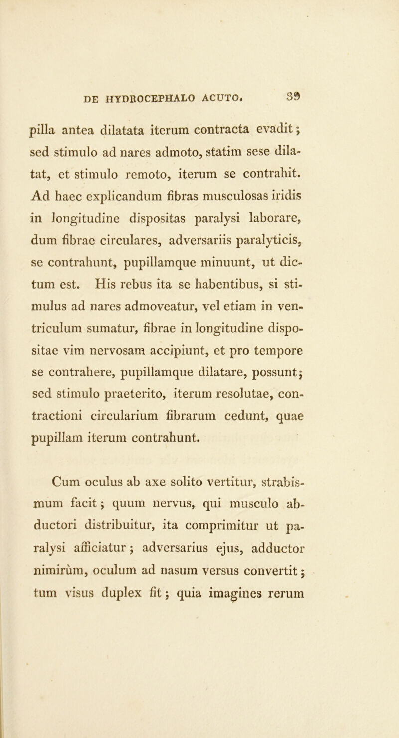 pilla antea dilatata iterum contracta evadit; sed stimulo ad nares admoto, statim sese dila- tat, et stimulo remoto, iterum se contrahit. Ad haec explicandum fibras musculosas iridis in longitudine dispositas paralysi laborare, dum fibrae circulares, adversariis paralyticis, se contrahunt, pupillamque minuunt, ut dic- tum est. His rebus ita se habentibus, si sti- mulus ad nares admoveatur, vel etiam in ven- triculum sumatur, fibrae in longitudine dispo- sitae vim nervosam accipiunt, et pro tempore se contrahere, pupillamque dilatare, possunt; sed stimulo praeterito, iterum resolutae, con- tractioni circularium fibrarum cedunt, quae pupillam iterum contrahunt. Cum oculus ab axe solito vertitur, strabis- mum facit; quum nervus, qui musculo ab- ductori distribuitur, ita comprimitur ut pa- ralysi afficiatur; adversarius ejus, adductor nimirum, oculum ad nasum versus convertit; tum visus duplex fit; quia imagines rerum