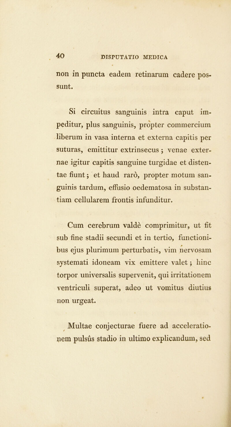 non in puncta eadem retinarum cadere pos- sunt. Si circuitus sanguinis intra caput im- peditur, plus sanguinis, propter commercium -liberum in vasa interna et externa capitis per suturas, emittitur extrinsecus ; venae exter- nae igitur capitis sanguine turgidae et disten- tae fiunt; et haud raro, propter motum san- guinis tardum, effusio oedematosa in substan- tiam cellularem frontis infunditur. Cum cerebrum valde comprimitur, ut fit sub fine stadii secundi et in tertio, functioni- bus ejus plurimum perturbatis, vim nervosam systemati idoneam vix emittere valet; hinc torpor universalis supervenit, qui irritationem ventriculi superat, adeo ut vomitus diutius non urgeat. ^ Multae conjecturae fuere ad acceleratio- nem pulsus stadio in ultimo explicandum, sed