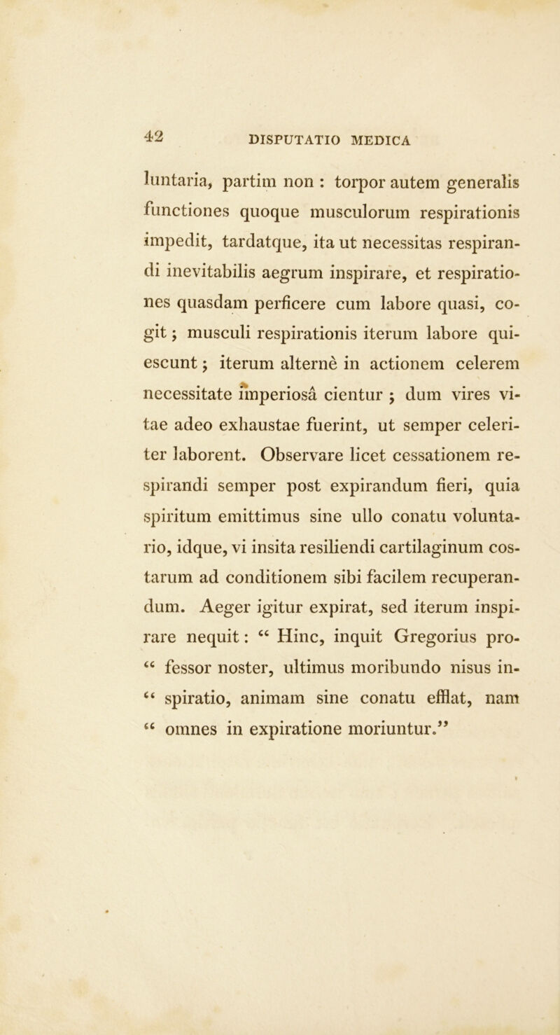 luntaria, partim non : torpor autem generalis functiones quoque musculorum respirationis impedit, tardatque, ita ut necessitas respiran- di inevitabilis aegrum inspirare, et respiratio- nes quasdam perficere cum labore quasi, co- git ; musculi respirationis iterum labore qui- escunt ; iterum alterne in actionem celerem necessitate nnperiosa cientur j dum vires vi- tae adeo exhaustae fuerint, ut semper celeri- ter laborent. Observare licet cessationem re- spirandi semper post expirandum fieri, quia spiritum emittimus sine ullo conatu volunta- rio, idque, vi insita resiliendi cartilaginum cos- tarum ad conditionem sibi facilem recuperan- dum. Aeger igitur expirat, sed iterum inspi- rare nequit: Hinc, inquit Gregorius pro- fessor noster, ultimus moribundo nisus in- spiratio, animam sine conatu efflat, nam omnes in expiratione moriuntur.^’