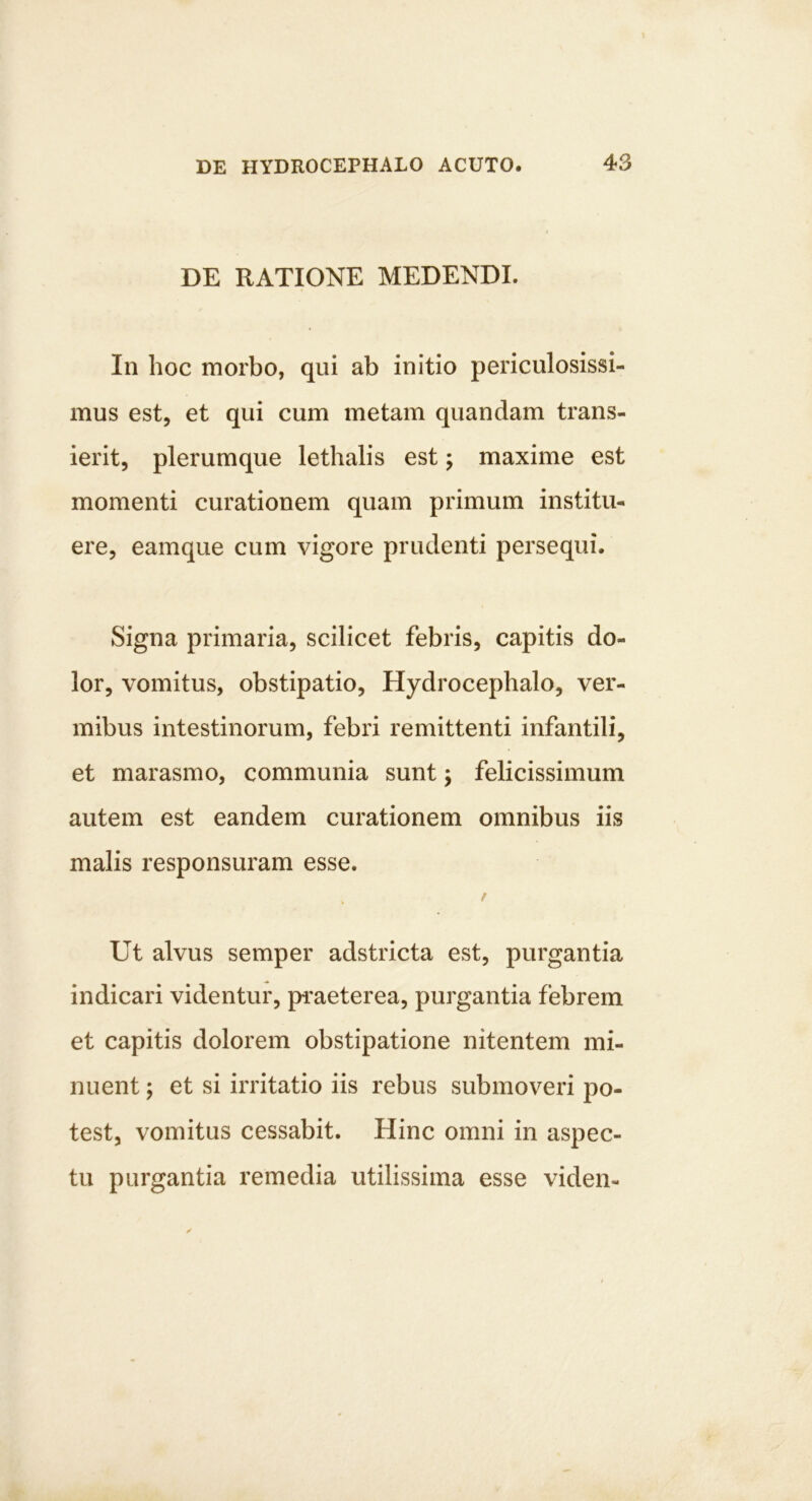 DE RATIONE MEDENDI. In hoc morbo, qui ab initio periculosissi- mus est, et qui cum metam quandam trans- ierit, plerumque lethalis est; maxime est momenti curationem quam primum institu- ere, eamque cum vigore prudenti persequi. Signa primaria, scilicet febris, capitis do- lor, vomitus, obstipatio, Hydrocephalo, ver- mibus intestinorum, febri remittenti infantili, et marasmo, communia sunt; felicissimum autem est eandem curationem omnibus iis malis responsuram esse. t Ut alvus semper adstricta est, purgantia indicari videntur, praeterea, purgantia febrem et capitis dolorem obstipatione nitentem mi- nuent ; et si irritatio iis rebus submoveri po- test, vomitus cessabit. Hinc omni in aspec- tu purgantia remedia utilissima esse viden-