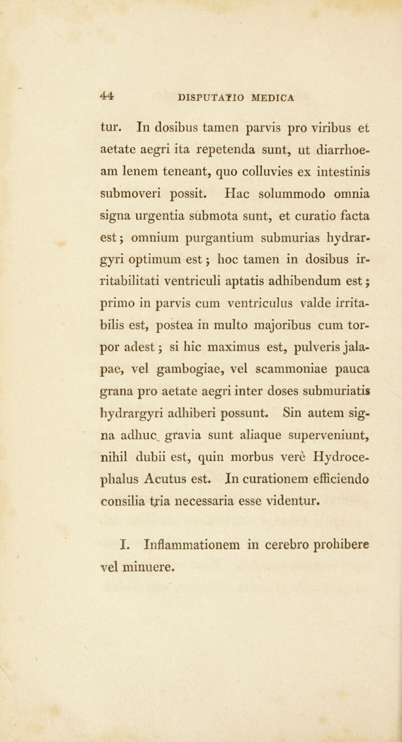 tur. In dosibus tamen parvis pro viribus et aetate aegri ita repetenda sunt, ut diarrhoe- am lenem teneant, quo colluvies ex intestinis submoveri possit. Hac solummodo omnia signa urgentia submota sunt, et curatio facta est; omnium purgantium submurias hydrar- gyri optimum est j hoc tamen in dosibus ir- ritabilitati ventriculi aptatis adhibendum est; primo in parvis cum ventriculus valde irrita- bilis est, postea in multo majoribus cum tor- por adest; si hic maximus est, pulveris jala- pae, vel gambogiae, vel scammoniae pauca grana pro aetate aegri inter doses submuriatis hydrargyri adhiberi possunt. Sin autem sig- na adhuc^ gravia sunt aliaque superveniunt, nihil dubii est, quin morbus vere Hydroce- phalus Acutus est. In curationem efficiendo consilia tjia necessaria esse videntur. I, Inflammationem in cerebro prohibere vel minuere.