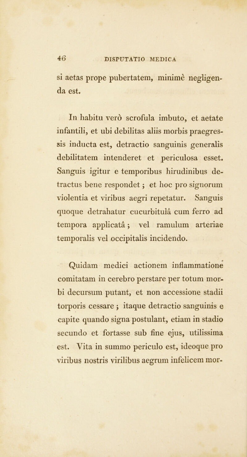 si aetas prope pubertatem, minime negligen- da est. In habitu vero scrofula imbuto, et aetate infantili, et ubi debilitas aliis morbis praegres- sis indueta est, detractio sanguinis generalis debilitatem intenderet et periculosa esset. Sanguis igitur e temporibus hirudinibus de- tractus bene respondet; et hoc pro signorum violentia et viribus aegri repetatur. Sanguis quoque detrahatur cucurbitula cum ferro ad tempora applicata; vel ramulum arteriae temporalis vel occipitalis incidendo. Quidam medici actionem inflammatione comitatam in cerebro perstare per totum mor- bi decursum putant, et non accessione stadii torporis cessare ; itaque detractio sanguinis e capite quando signa postulant, etiam in stadio secundo et fortasse sub fine ejus, utilissima est. Vita in summo periculo est, ideoque pro viribus nostris virilibus aegrum infelicem mor-