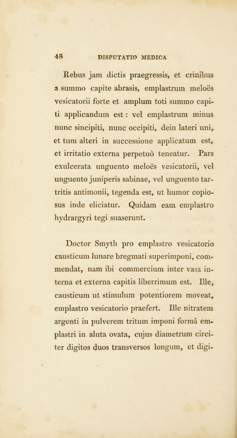 Rebus jam dictis praegressis, et crinibus a summo capite abrasis, emplastrum meloes vesicatorii forte et amplum toti summo capi- ti applicandum est: vel emplastrum minus nunc sincipiti, nunc occipiti, dein lateri uni, et tum alteri in successione applicatum est, et irritatio externa perpetuo teneatur. Pars exulcerata unguento meloes vesicatorii, vel unguento juniperis sabinae, vel unguento tar- tritis antimonii, tegenda est, ut humor copio- sus inde eliciatur. Quidam eam emplastro hydrargyri tegi suaserunt. Doctor Smyth pro emplastro vesicatorio causticum lunare bregmati superimponi, com- mendat, nam ibi commercium inter vasa in- terna et externa capitis liberrimum est. Ille, causticum ut stimulum potentiorem moveat, emplastro vesicatorio praefert. Ille nitratem argenti in pulverem tritum imponi forma em- plastri in aluta ovata, cujus diametrum circi- ter digitos duos transversos longum, et digi-