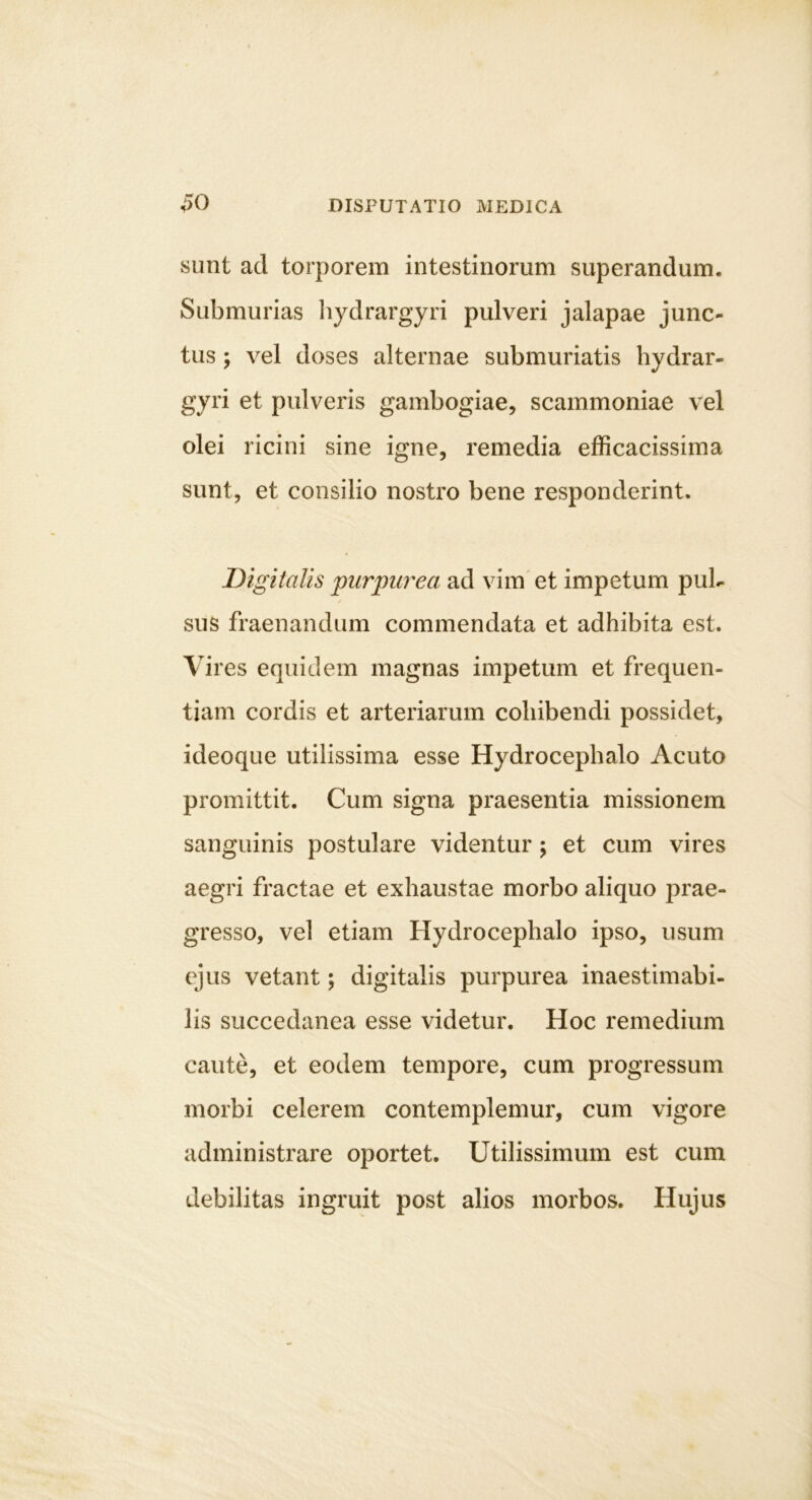 sunt ad torporem intestinorum superandum. Submurias hydrargyri pulveri jalapae junc- tus ; vel doses alternae submuriatis hydrar- gyri et pulveris gambogiae, scammoniae vel olei ricini sine igne, remedia efficacissima sunt, et consilio nostro bene responderint. Digitalis piirpu7'ea ad vim et impetum pul- ✓ sus fraenandum commendata et adhibita est. Vires equidem magnas impetum et frequen- tiam cordis et arteriarum cohibendi possidet, ideoque utilissima esse Hydrocephalo Acuto promittit. Cum signa praesentia missionem sanguinis postulare videntur; et cum vires aegri fractae et exhaustae morbo aliquo prae- gresso, vel etiam Hydrocephalo ipso, usum ejus vetant; digitalis purpurea inaestimabi- lis succedanea esse videtur. Hoc remedium caute, et eodem tempore, cum progressum morbi celerem contemplemur, cum vigore administrare oportet. Utilissimum est cum debilitas ingruit post alios morbos. Hujus