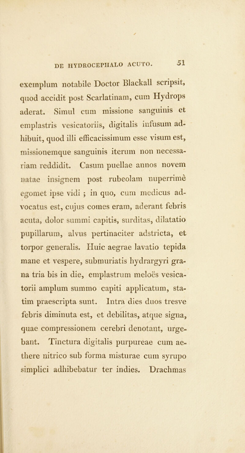 exemplum notabile Doctor Blackall scripsit, quod accidit post Scarlatinam, cum Hydrops aderat. Simul cum missione sanguinis et emplastris vesicatoriis, digitalis infusum ad- hibuit, quod illi efficacissimum esse visum est, missionemque sanguinis iterum non necessa- riam reddidit. Casum puellae annos novem natae insignem post rubeolam nuperrime egomet ipse vidi ; in quo, cum medicus ad- vocatus est, cujus comes eram, aderant febris acuta, dolor summi capitis, surditas, dilatatio pupillarum, alvus pertinaciter adstricta, et torpor generalis. Huic aegrae lavatio tepida mane et vespere, submuriatis hydrargyri gra- na tria bis in die, emplastrum meloes vesica- torii amplum summo capiti applicatum, sta- tim praescripta sunt. Intra dies duos tresve febris diminuta est, et debilitas, atque signa, quae compressionem cerebri denotant, urge- bant. Tinctura digitalis purpureae cum ae- there nitrico sub forma misturae cum syrupo simplici adhibebatur ter indies. Drachmas