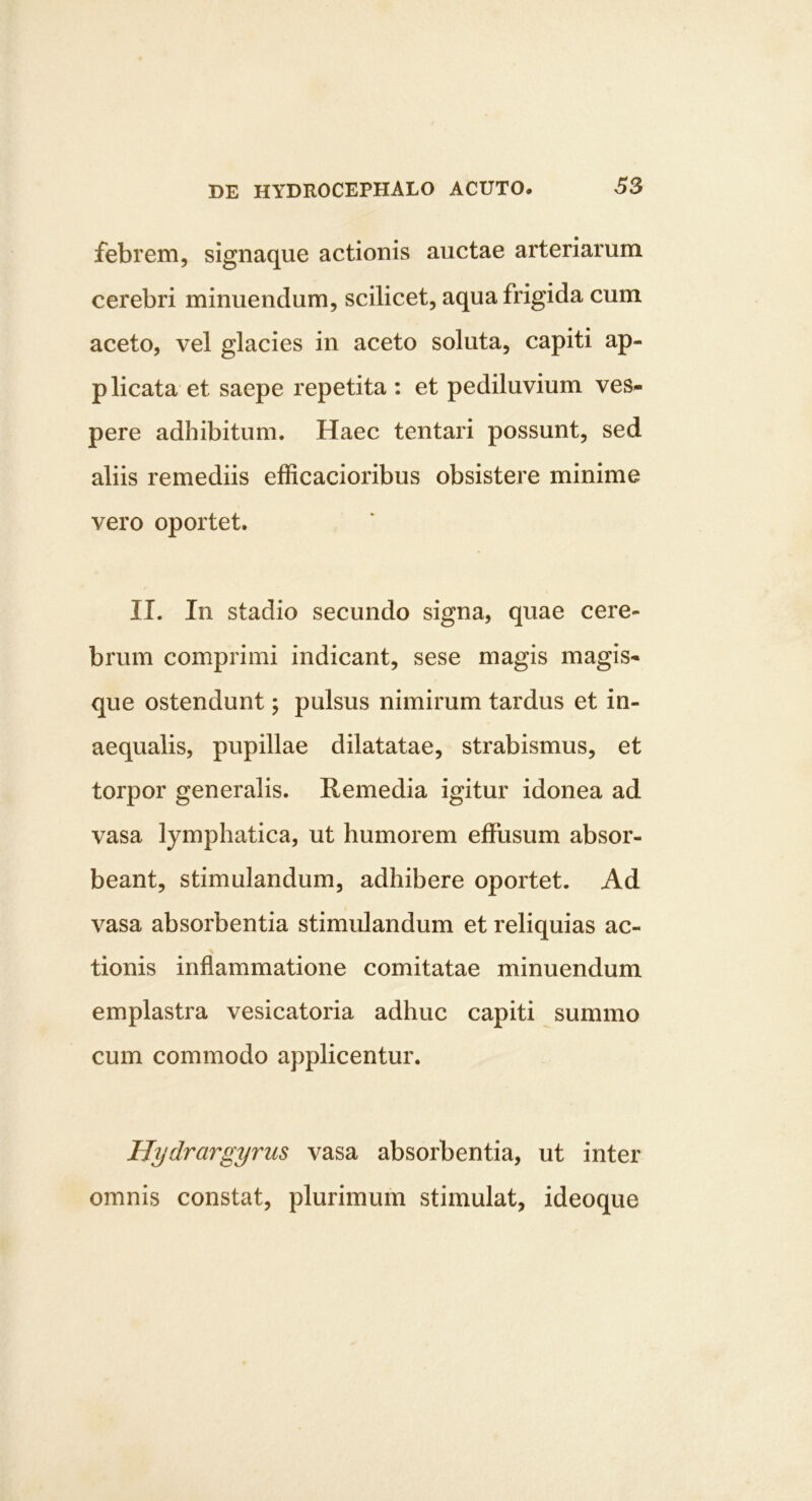 febrem, signaque actionis auctae arteriarum cerebri minuendum, scilicet, aqua frigida cum aceto, vel glacies in aceto soluta, capiti ap- plicata et saepe repetita : et pediluvium ves- pere adhibitum. Haec tentari possunt, sed aliis remediis efficacioribus obsistere minime vero oportet. II. In stadio secundo signa, quae cere- brum comprimi indicant, sese magis magis- que ostendunt; pulsus nimirum tardus et in- aequalis, pupillae dilatatae, strabismus, et torpor generalis. Remedia igitur idonea ad vasa lymphatica, ut humorem effusum absor- beant, stimulandum, adhibere oportet. Ad vasa absorbentia stimulandum et reliquias ac- tionis inflammatione comitatae minuendum emplastra vesicatoria adhuc capiti summo cum commodo applicentur. Hydrargyrus vasa absorbentia, ut inter omnis constat, plurimum stimulat, ideoque