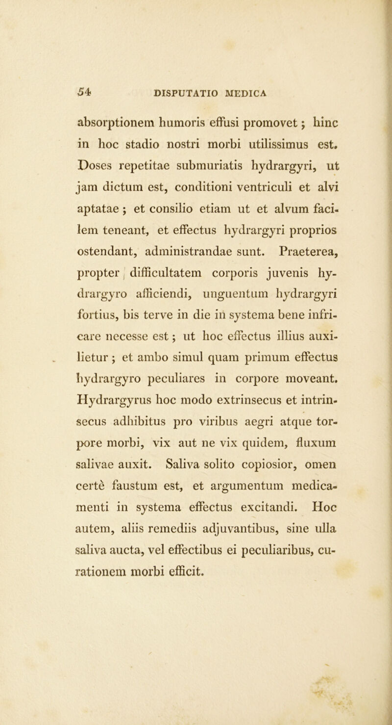 absorptionem humoris effusi promovet; hinc in hoc stadio nostri morbi utilissimus est. Doses repetitae submuriatis hydrargyri, ut jam dictum est, conditioni ventriculi et alvi aptatae ; et consilio etiam ut et alvum faci- lem teneant, et effectus hydrargyri proprios ostendant, administrandae sunt. Praeterea, propter, difficultatem corporis juvenis hy- drargyro afficiendi, unguentum hydrargyri fortius, bis terve in die iri systema bene infri- care necesse est; ut hoc effectus illius auxi- lietur ; et ambo simul quam primum effectus hydrargyro peculiares in corpore moveant. Hydrargyrus hoc modo extrinsecus et intrin- secus adhibitus pro viribus aegri atque tor- pore morbi, vix aut ne vix quidem, fluxum salivae auxit. Saliva solito copiosior, omen certe faustum est, et argumentum medica- menti in systema effectus excitandi. Hoc autem, aliis remediis adjuvantibus, sine ulla saliva aucta, vel effectibus ei peculiaribus, cu- rationem morbi efficit.