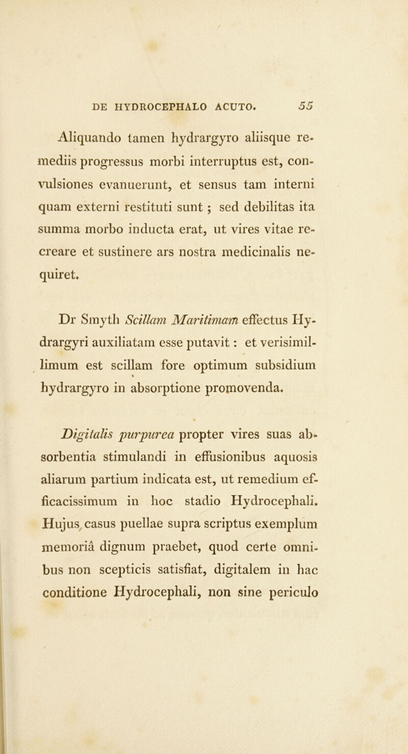 Aliquando tamen hydrargyro aliisque re- mediis progressus morbi interruptus est, con- vulsiones evanuerunt, et sensus tam interni quam externi restituti sunt; sed debilitas ita summa morbo inducta erat, ut vires vitae re- creare et sustinere ars nostra medicinalis ne- quiret, Dr Smyth Scillam Maritimam effectus tly- drargyri auxiliatam esse putavit; et verisimil- limum est scillam fore optimum subsidium hydrargyro in absorptione promovenda. * Digitalis purpurea propter vires suas ab- sorbentia stimulandi in effusionibus aquosis aliarum partium indicata est, ut remedium ef- ficacissimum in hoc stadio Hydrocephali. Hujus,casus puellae supra scriptus exemplum memoria dignum praebet, quod certe omni- bus non scepticis satisfiat, digitalem in hac conditione Hydrocephali, non sine periculo